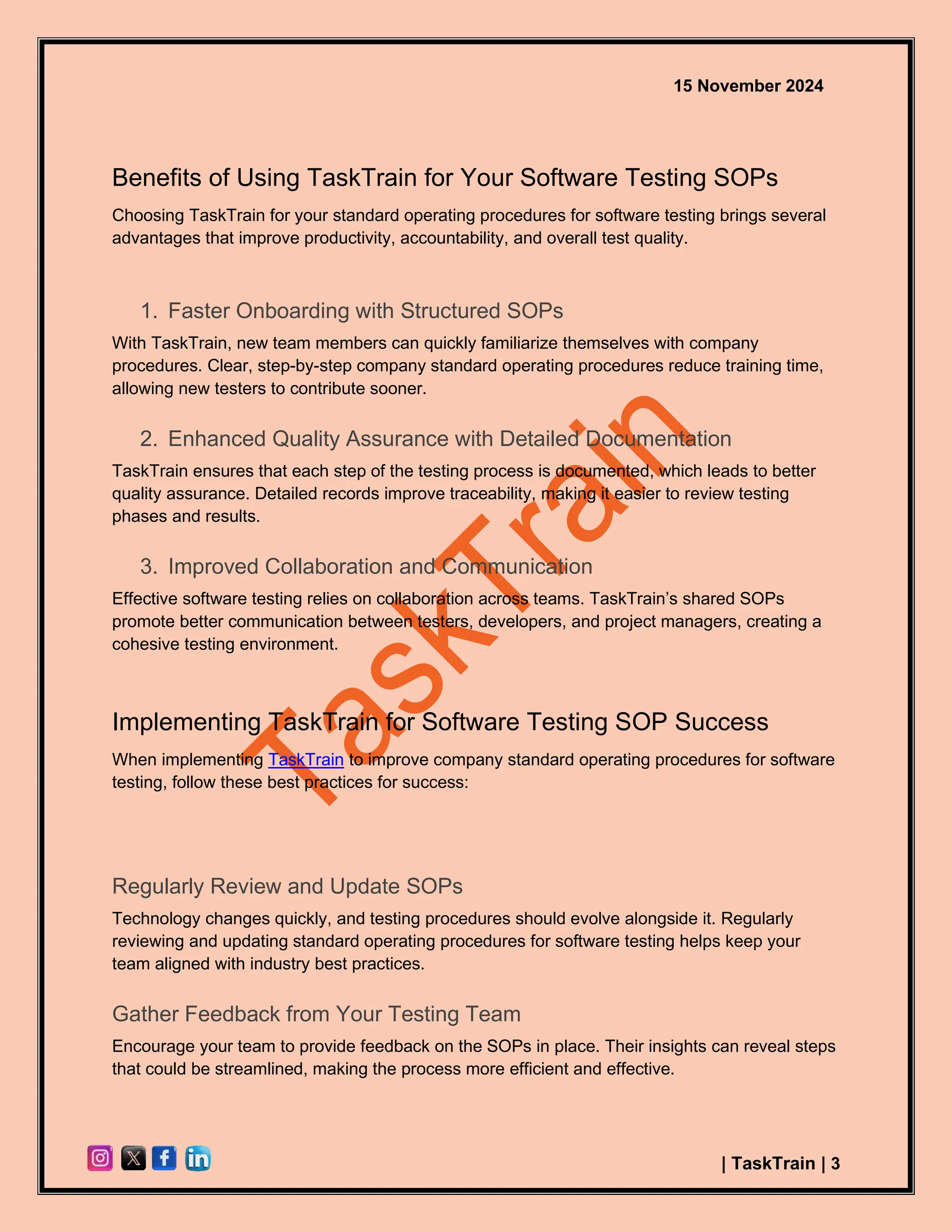 15 November 2024
| TaskTrain | 3
Benefits of Using TaskTrain for Your Software Testing SOPs
Choosing TaskTrain for your standard operating procedures for software testing brings several
advantages that improve productivity, accountability, and overall test quality.
1. Faster Onboarding with Structured SOPs
With TaskTrain, new team members can quickly familiarize themselves with company
procedures. Clear, step-by-step company standard operating procedures reduce training time,
allowing new testers to contribute sooner.
2. Enhanced Quality Assurance with Detailed Documentation
TaskTrain ensures that each step of the testing process is documented, which leads to better
quality assurance. Detailed records improve traceability, making it easier to review testing
phases and results.
3. Improved Collaboration and Communication
Effective software testing relies on collaboration across teams. TaskTrain’s shared SOPs
promote better communication between testers, developers, and project managers, creating a
cohesive testing environment.
Implementing TaskTrain for Software Testing SOP Success
When implementing TaskTrain to improve company standard operating procedures for software
testing, follow these best practices for success:
Regularly Review and Update SOPs
Technology changes quickly, and testing procedures should evolve alongside it. Regularly
reviewing and updating standard operating procedures for software testing helps keep your
team aligned with industry best practices.
Gather Feedback from Your Testing Team
Encourage your team to provide feedback on the SOPs in place. Their insights can reveal steps
that could be streamlined, making the process more efficient and effective.
 