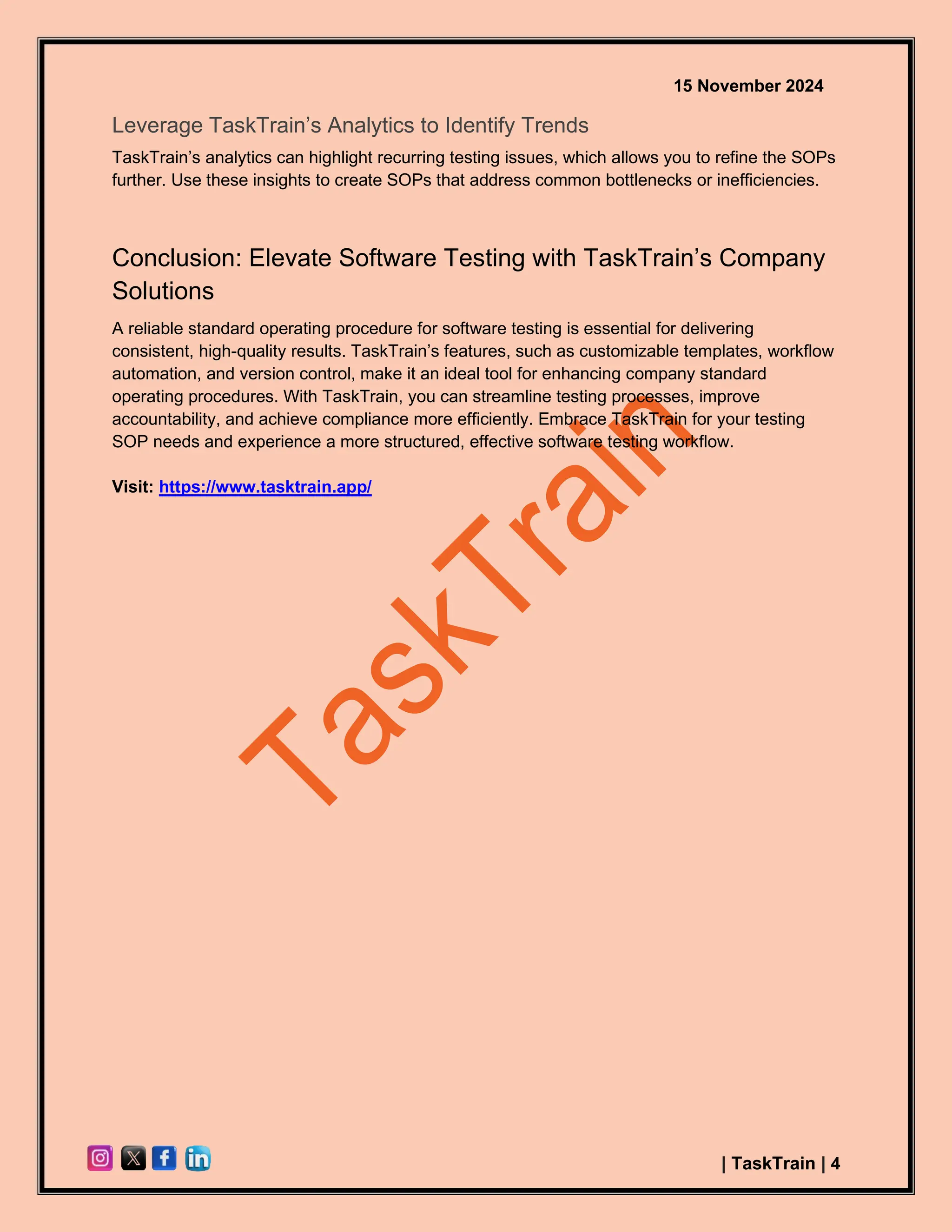 15 November 2024
| TaskTrain | 4
Leverage TaskTrain’s Analytics to Identify Trends
TaskTrain’s analytics can highlight recurring testing issues, which allows you to refine the SOPs
further. Use these insights to create SOPs that address common bottlenecks or inefficiencies.
Conclusion: Elevate Software Testing with TaskTrain’s Company
Solutions
A reliable standard operating procedure for software testing is essential for delivering
consistent, high-quality results. TaskTrain’s features, such as customizable templates, workflow
automation, and version control, make it an ideal tool for enhancing company standard
operating procedures. With TaskTrain, you can streamline testing processes, improve
accountability, and achieve compliance more efficiently. Embrace TaskTrain for your testing
SOP needs and experience a more structured, effective software testing workflow.
Visit: https://www.tasktrain.app/
 
