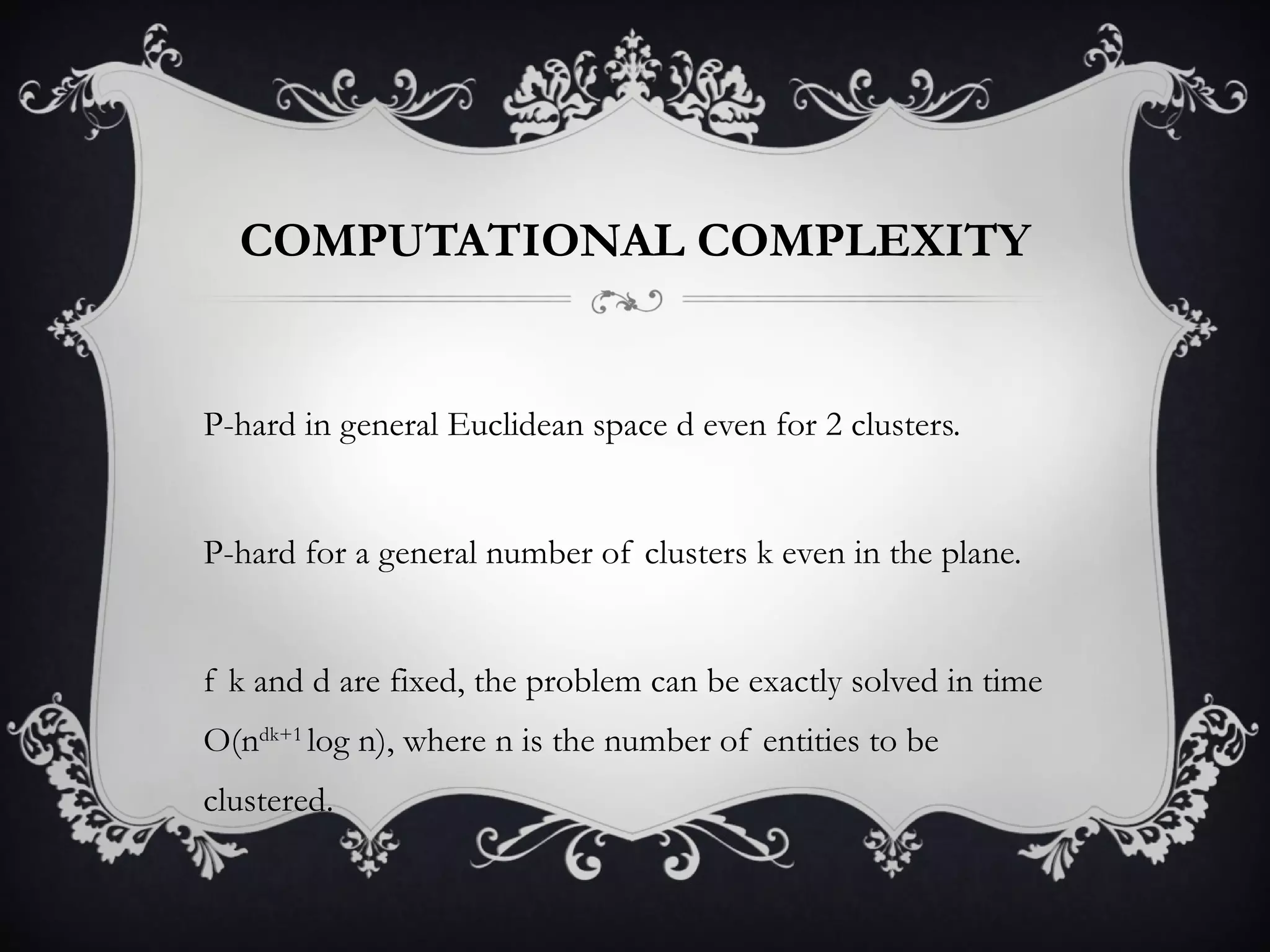 COMPUTATIONAL COMPLEXITY NP-hard in general Euclidean space d even for 2 clusters. NP-hard for a general number of clusters k even in the plane. If k and d are fixed, the problem can be exactly solved in time O(n dk+1  log n), where n is the number of entities to be clustered. 