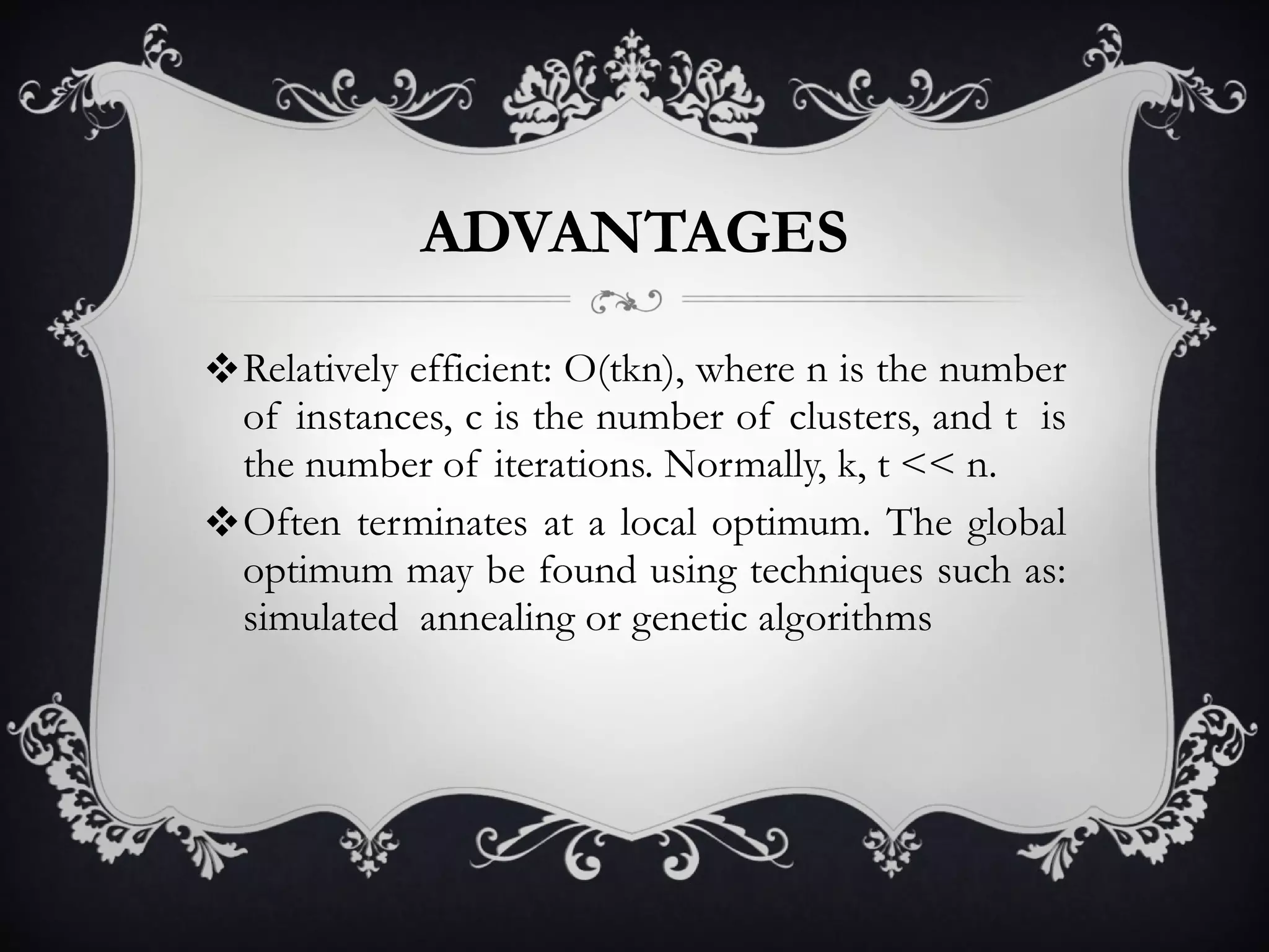 ADVANTAGES Relatively efficient: O(tkn), where n is the number of instances, c is the number of clusters, and t  is the number of iterations. Normally, k, t << n. Often terminates at a local optimum. The global optimum may be found using techniques such as: simulated  annealing or genetic algorithms 