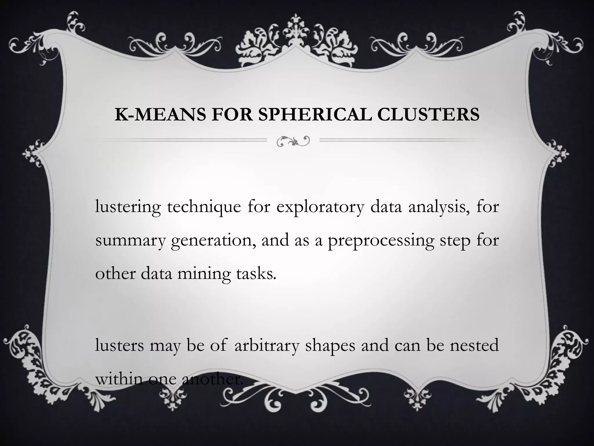 K-MEANS FOR SPHERICAL CLUSTERS Clustering technique for exploratory data analysis, for summary generation, and as a preprocessing step for other data mining tasks. clusters may be of arbitrary shapes and can be nested within one another. 