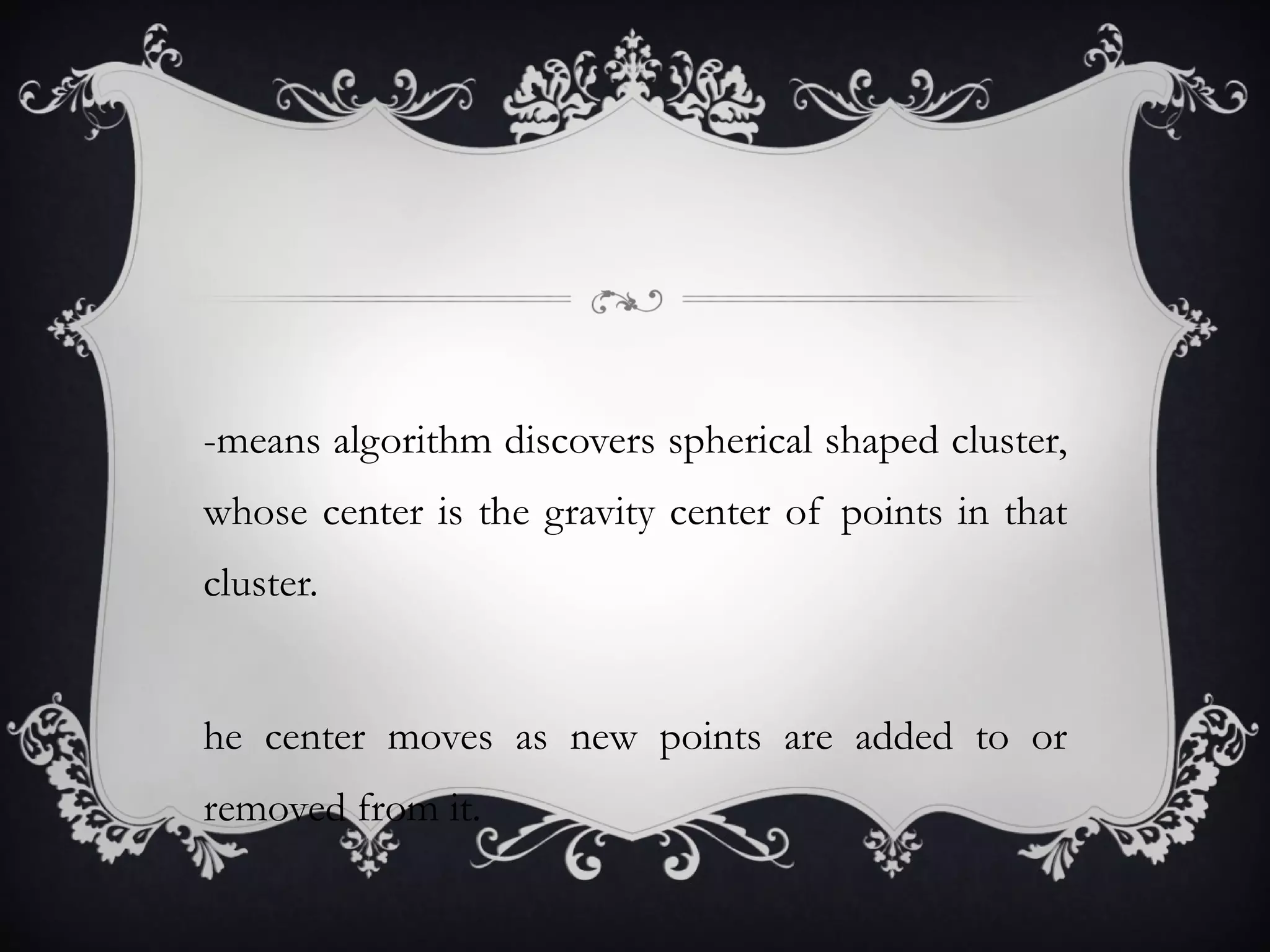 k -means algorithm discovers spherical shaped cluster, whose center is the gravity center of points in that cluster. The center moves as new points are added to or removed from it. 