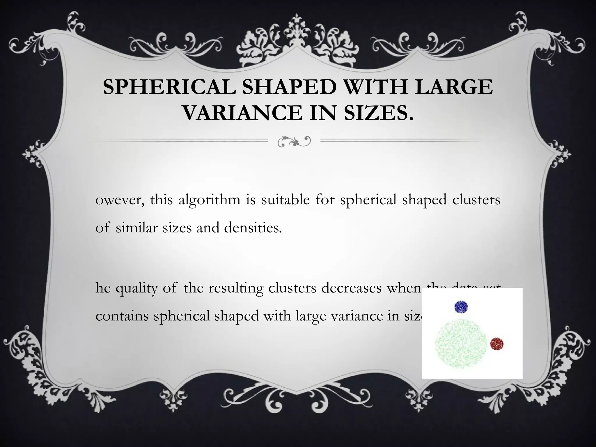 SPHERICAL SHAPED WITH LARGE VARIANCE IN SIZES. However, this algorithm is suitable for spherical shaped clusters of similar sizes and densities.  The quality of the resulting clusters decreases when the data set contains spherical shaped with large variance in sizes. 