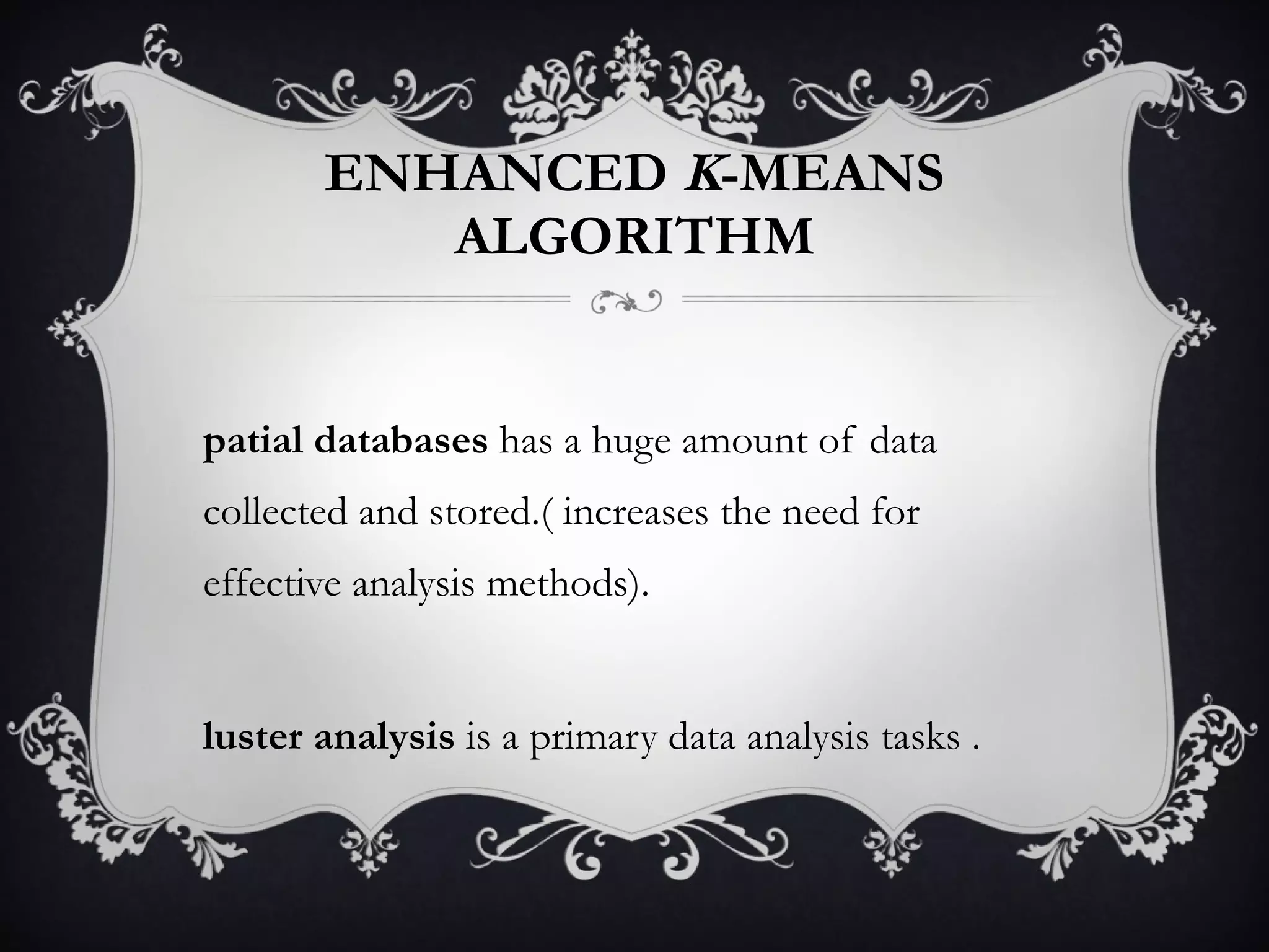 ENHANCED  K -MEANS ALGORITHM Spatial databases  has a huge amount of data collected and stored.( increases the need for effective analysis methods). Cluster analysis  is a primary data analysis tasks . 