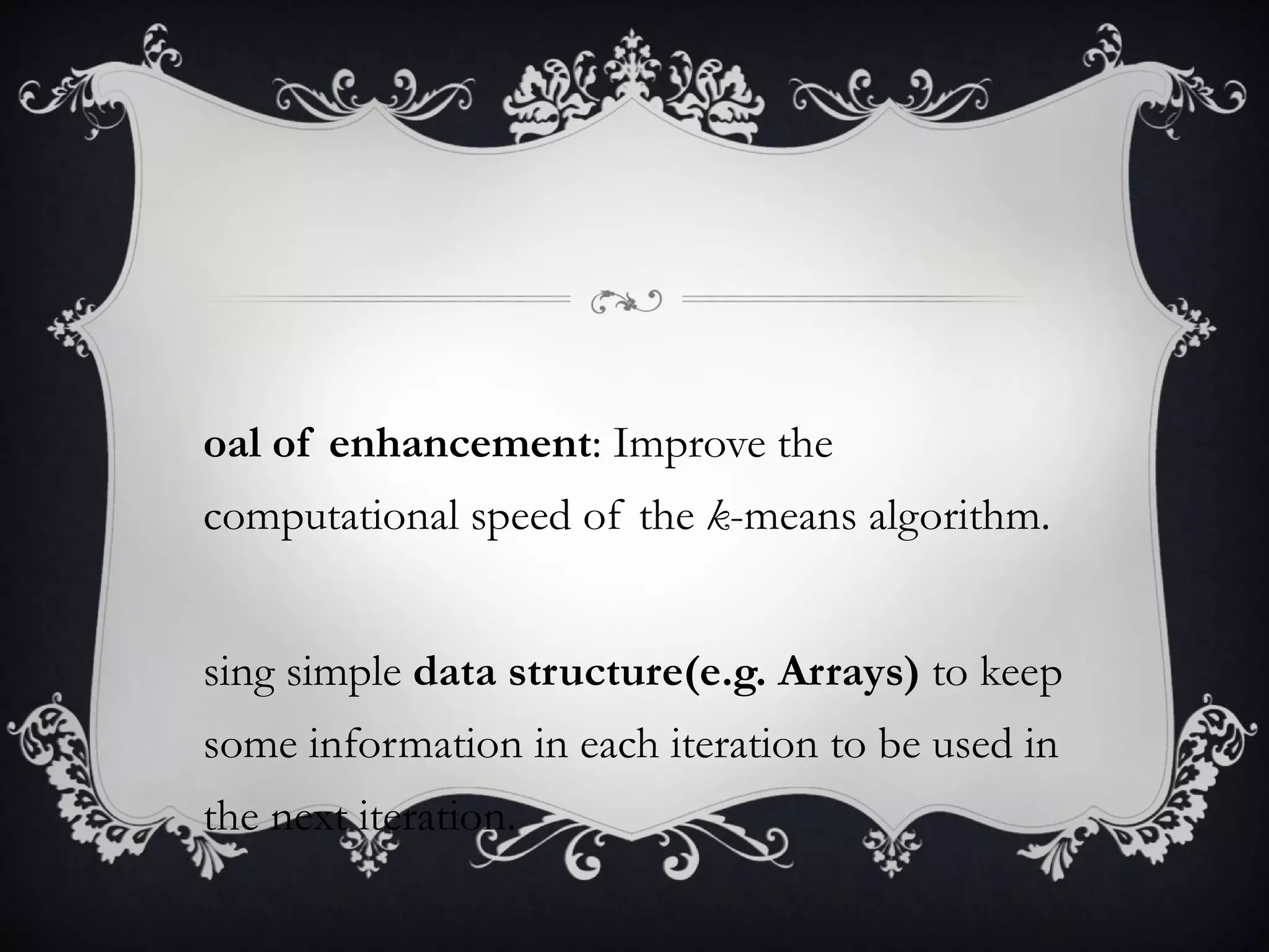 Goal of enhancement : Improve the computational speed of the  k -means algorithm. Using simple  data structure(e.g. Arrays)  to keep some information in each iteration to be used in the next iteration. 