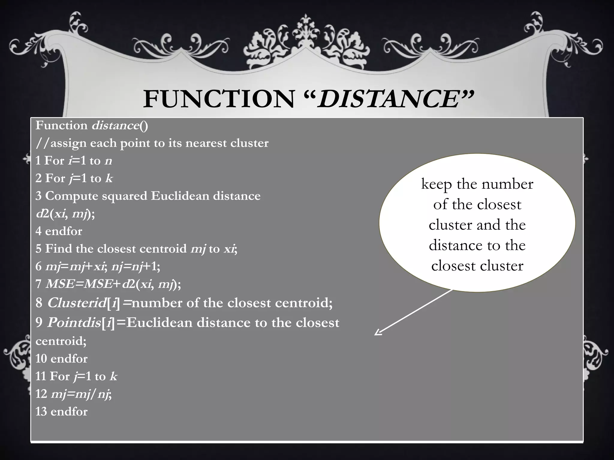 FUNCTION “ DISTANCE” keep the number of the closest cluster and the distance to the closest cluster Function  distance () //assign each point to its nearest cluster 1 For  i =1 to  n 2 For  j =1 to  k 3 Compute squared Euclidean distance d 2( xi ,  mj ); 4 endfor 5 Find the closest centroid  mj  to  xi ; 6  mj = mj + xi ;  nj=nj +1; 7  MSE=MSE + d 2( xi ,  mj ); 8  Clusterid [ i ] = number of the closest centroid; 9  Pointdis [ i ]=Euclidean distance to the closest centroid; 10 endfor 11 For  j =1 to  k 12  mj=mj / nj ; 13 endfor 