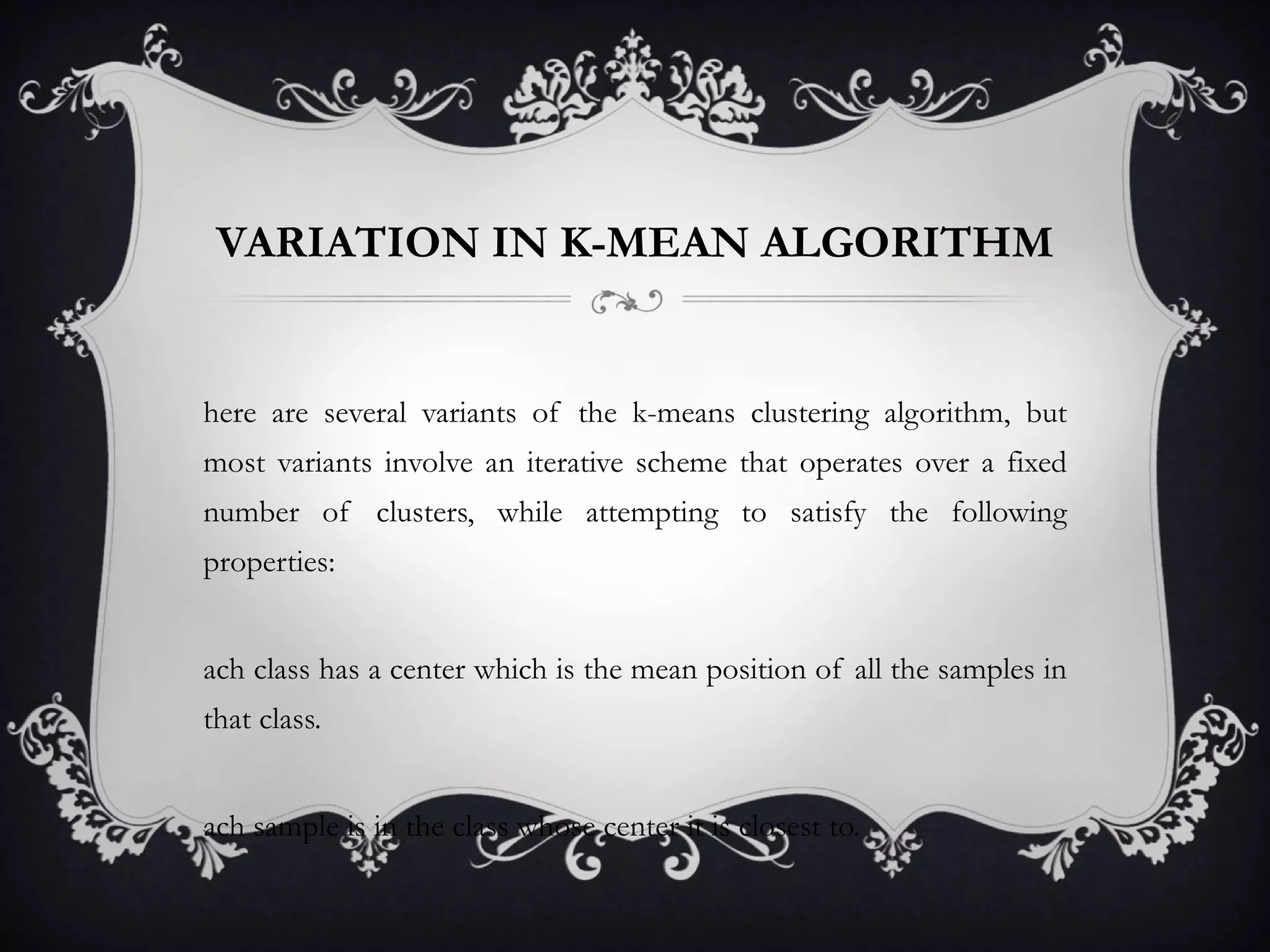 VARIATION IN K-MEAN ALGORITHM There are several variants of the k-means clustering algorithm, but most variants involve an iterative scheme that operates over a fixed number of clusters, while attempting to satisfy the following properties:  Each class has a center which is the mean position of all the samples in that class.  Each sample is in the class whose center it is closest to. 