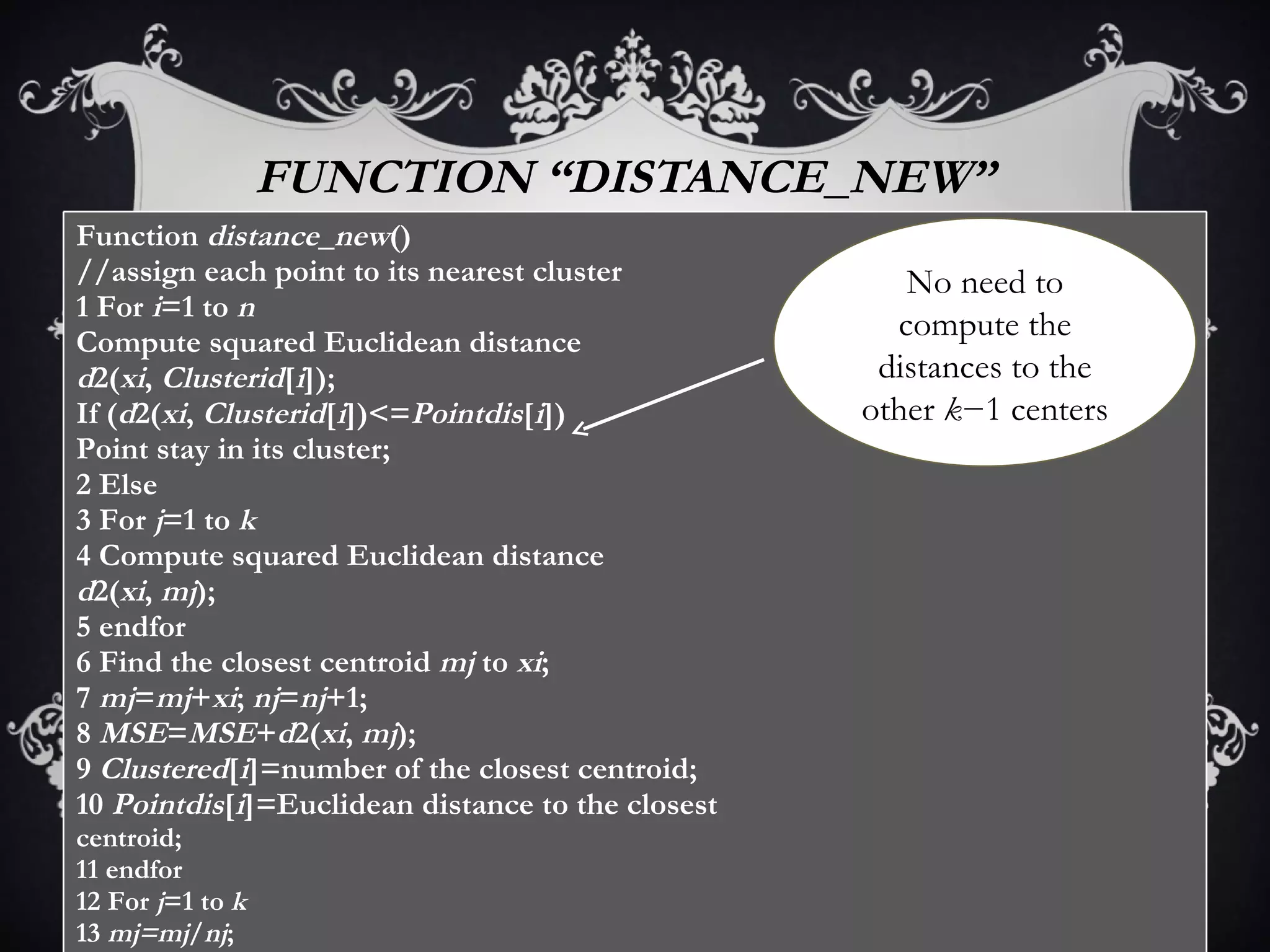 FUNCTION “DISTANCE _ NEW” No need to compute the distances to the other  k −1 centers Function  distance _ new () //assign each point to its nearest cluster 1 For  i =1 to  n Compute squared Euclidean distance d 2( xi ,  Clusterid [ i ]); If ( d 2( xi ,  Clusterid [ i ])<= Pointdis [ i ]) Point stay in its cluster; 2 Else 3 For  j =1 to  k 4 Compute squared Euclidean distance d 2( xi ,  mj ); 5 endfor 6 Find the closest centroid  mj  to  xi ; 7  mj = mj + xi ;  nj = nj +1; 8  MSE = MSE + d 2( xi ,  mj ); 9  Clustered [ i ]=number of the closest centroid; 10  Pointdis [ i ]=Euclidean distance to the closest centroid; 11 endfor 12 For  j =1 to  k 13  mj=mj / nj ; 14 endfor 