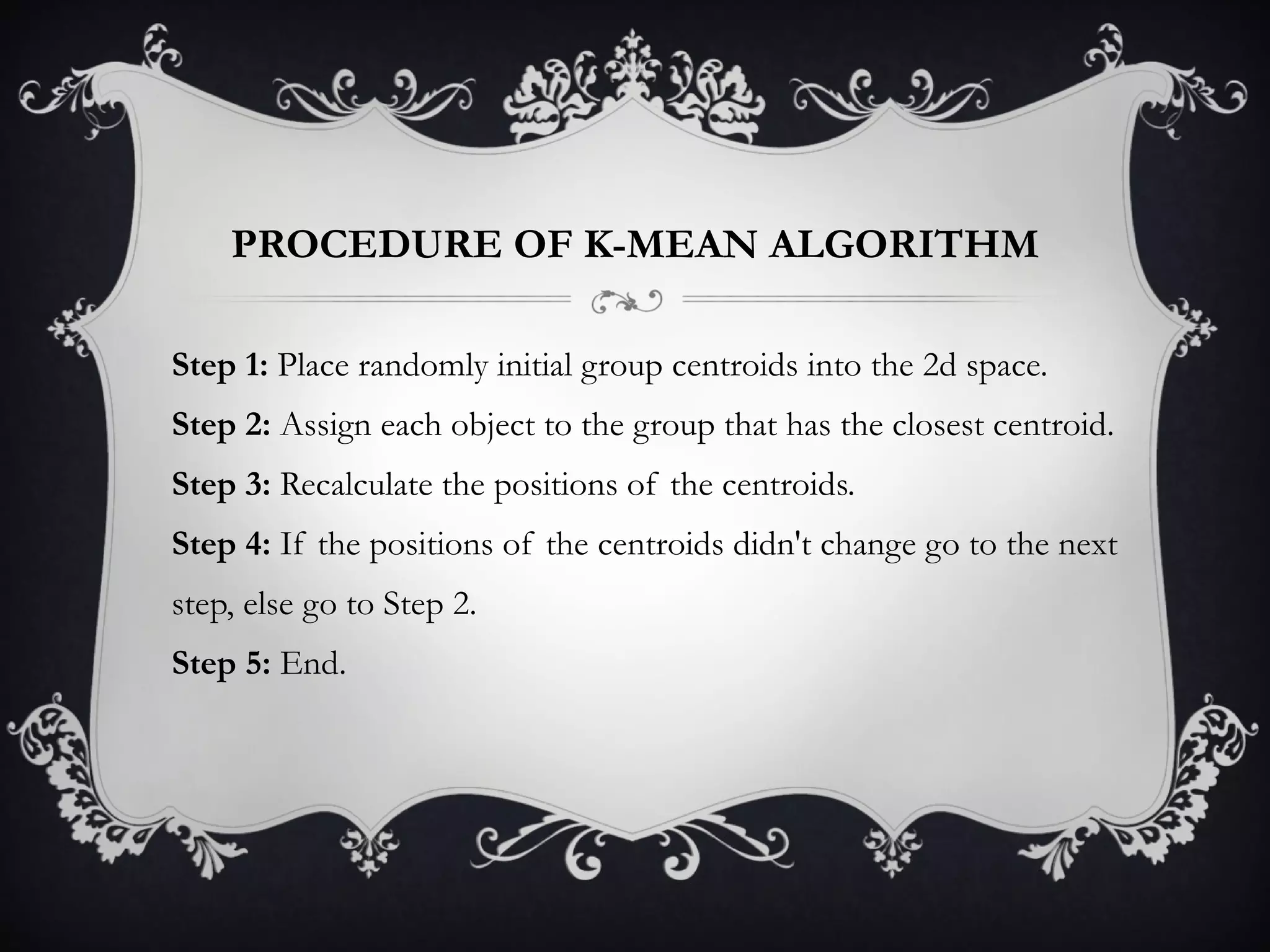 PROCEDURE OF K-MEAN ALGORITHM Step 1:  Place randomly initial group centroids into the 2d space. Step 2:  Assign each object to the group that has the closest centroid. Step 3:  Recalculate the positions of the centroids. Step 4:  If the positions of the centroids didn't change go to the next step, else go to Step 2. Step 5:  End. 