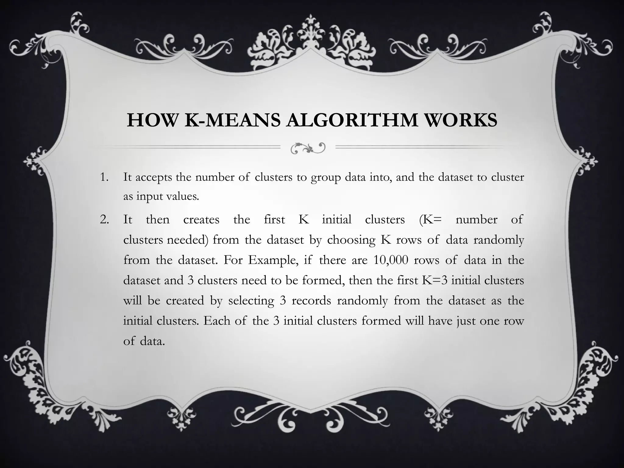 HOW K-MEANS ALGORITHM WORKS It accepts the number of clusters to group data into, and the dataset to cluster as input values.  It then creates the first K initial clusters (K= number of clusters needed) from the dataset by choosing K rows of data randomly from the dataset. For Example, if there are 10,000 rows of data in the dataset and 3 clusters need to be formed, then the first K=3 initial clusters will be created by selecting 3 records randomly from the dataset as the initial clusters. Each of the 3 initial clusters formed will have just one row of data.  