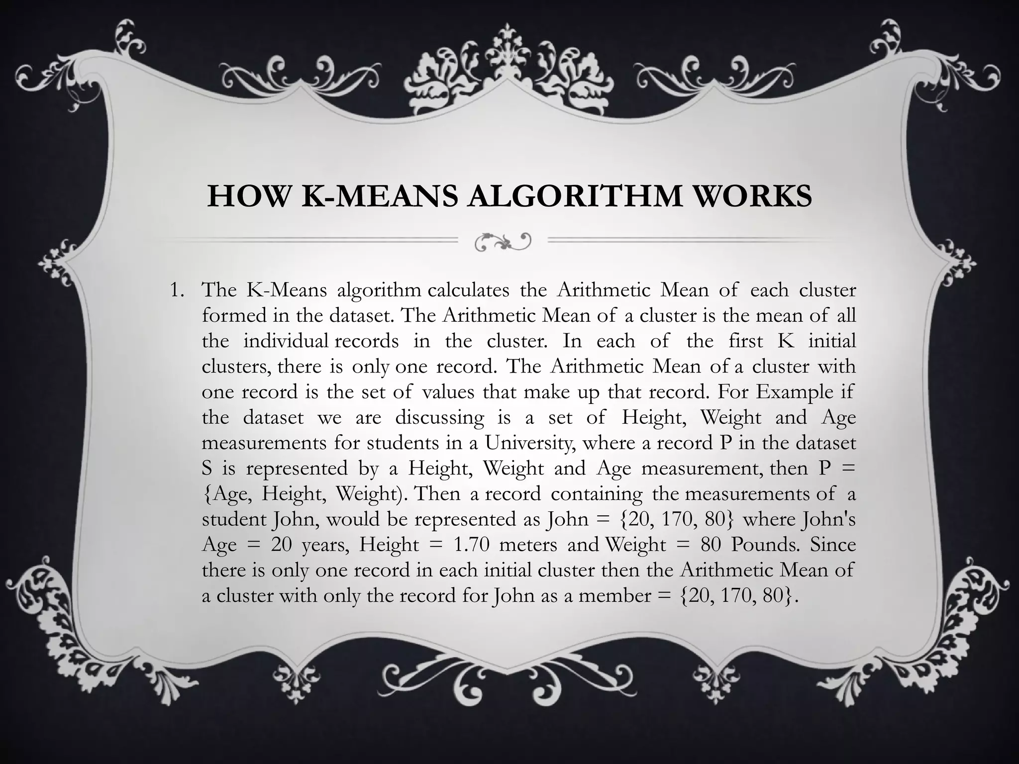 HOW K-MEANS ALGORITHM WORKS The K-Means algorithm calculates the Arithmetic Mean of each cluster formed in the dataset. The Arithmetic Mean of a cluster is the mean of all the individual records in the cluster. In each of the first K initial clusters, there is only one record. The Arithmetic Mean of a cluster with one record is the set of values that make up that record. For Example if the dataset we are discussing is a set of Height, Weight and Age measurements for students in a University, where a record P in the dataset S is represented by a Height, Weight and Age measurement, then P = {Age, Height, Weight). Then a record containing the measurements of a student John, would be represented as John = {20, 170, 80} where John's Age = 20 years, Height = 1.70 meters and Weight = 80 Pounds. Since there is only one record in each initial cluster then the Arithmetic Mean of a cluster with only the record for John as a member = {20, 170, 80}.  