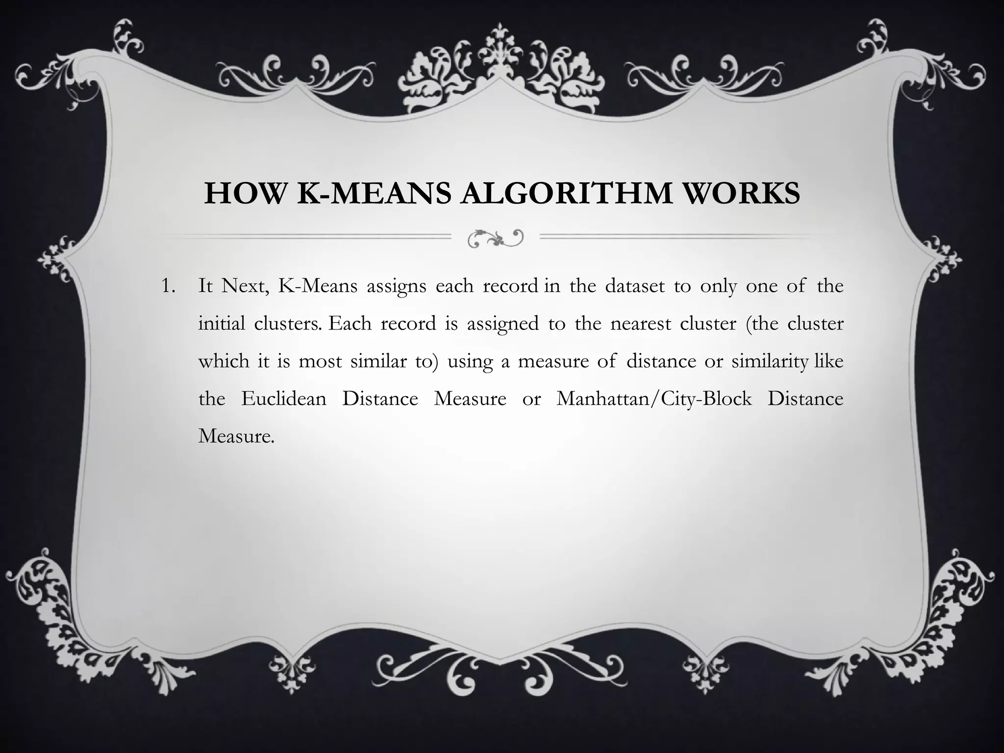 HOW K-MEANS ALGORITHM WORKS It Next, K-Means assigns each record in the dataset to only one of the initial clusters. Each record is assigned to the nearest cluster (the cluster which it is most similar to) using a measure of distance or similarity like the Euclidean Distance Measure or Manhattan/City-Block Distance Measure.  