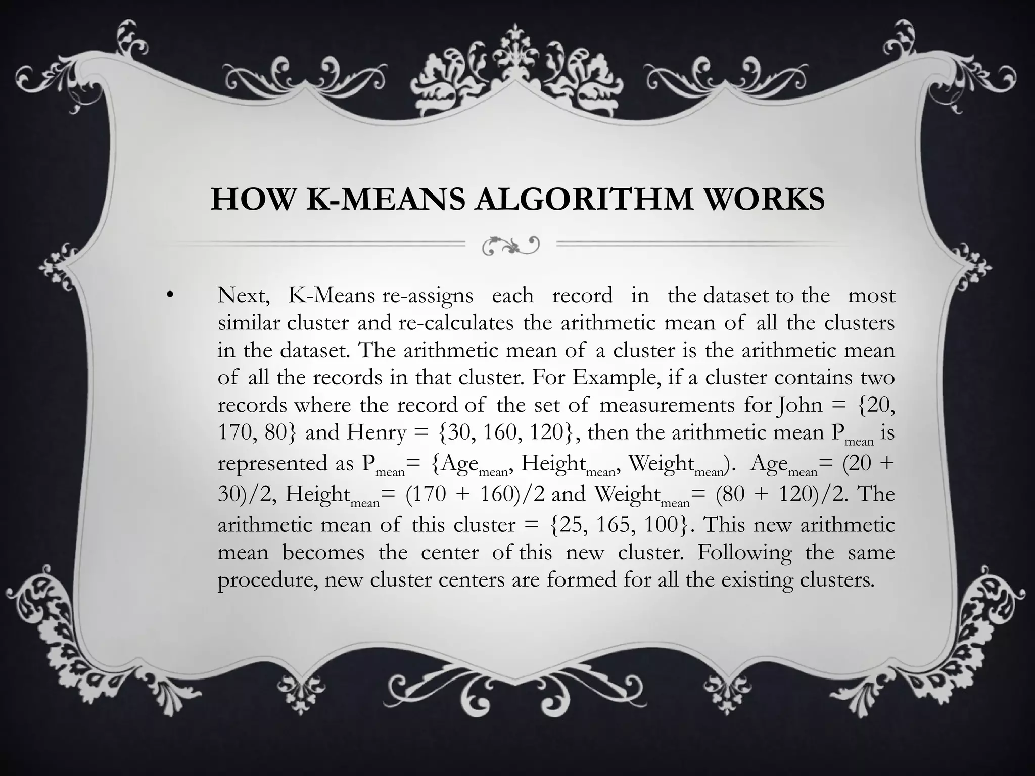 HOW K-MEANS ALGORITHM WORKS Next, K-Means re-assigns each record in the dataset to the most similar cluster and re-calculates the arithmetic mean of all the clusters in the dataset. The arithmetic mean of a cluster is the arithmetic mean of all the records in that cluster. For Example, if a cluster contains two records where the record of the set of measurements for John = {20, 170, 80} and Henry = {30, 160, 120}, then the arithmetic mean P mean  is represented as P mean = {Age mean , Height mean , Weight mean ).  Age mean = (20 + 30)/2, Height mean = (170 + 160)/2 and Weight mean = (80 + 120)/2. The arithmetic mean of this cluster = {25, 165, 100}. This new arithmetic mean becomes the center of this new cluster. Following the same procedure, new cluster centers are formed for all the existing clusters.  