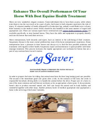Enhance The Overall Performance Of Your
Horse With Best Equine Health Treatment
Horse are very wonderful, elegant creatures. Some individuals like to have them as pets, while others
train them to run the race track or be a part of polo, but horses in both etiquette experience the risk of
injury. If a dearest member of family dropped ill or broke their leg, nobody would think twice to hurry
them instantly to the medical center. Horse should be also handled in the same manner of regard and
appropriate care. There are various expert horse veterinarians and equine health treatment centers are
available specifically to treat harmed horses. They have the skills and equipment to properly identify
and cure the horses that need their services.
Horse entrepreneurs, both leisurely and expert, have an interest in the well-being of their creatures.
Suspensory disease is the most crucial problem that most of the horse entrepreneurs experience. Horse
entrepreneurs have a pleasure in their horses and always try to find the best possible solutions and
treatments with regards to their health. Suspensory repair and maintenance is quite possible with horse
massage treatment. This process increases the regular appropriate care workouts for horses that are a
part of any cautious horse owner's routine.
In order to prepare the horse for riding, that animal must have the best long lasting good care possible.
The second is the immediate good care given after a ride. In the scenario of the later, the credo is
responsible horseback driving skills is to handle the animal before the drive. Proper care of a horse is
one of the more common and well known workouts as far as appropriate a horse goes. It also promotes
horse's skin to produce essential natural oils. Self care keeps the animal and its body healthy and
wonderful together with other steps. Another primary factor of medical appropriate take appropriate a
horse is the servicing of the horses’ laminitis.
 