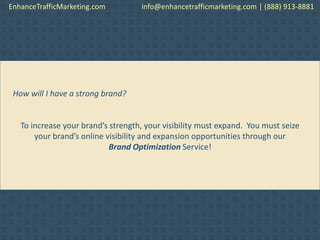 How will I have a strong brand?
To increase your brand’s strength, your visibility must expand. You must seize
your brand’s online visibility and expansion opportunities through our
Brand Optimization Service!
EnhanceTrafficMarketing.com info@enhancetrafficmarketing.com | (888) 913-8881
 