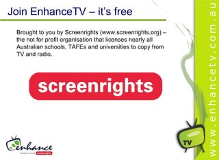 Join EnhanceTV – it’s free
 Brought to you by Screenrights (www.screenrights.org) –
 the not for profit organisation that licenses nearly all
 Australian schools, TAFEs and universities to copy from
 TV and radio.
 