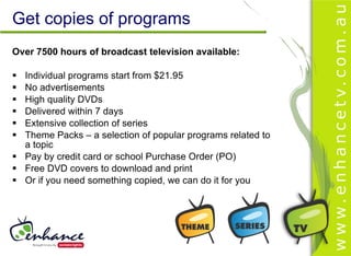 Get copies of programs
Over 7500 hours of broadcast television available:

 Individual programs start from $21.95
 No advertisements
 High quality DVDs
 Delivered within 7 days
 Extensive collection of series
 Theme Packs – a selection of popular programs related to
  a topic
 Pay by credit card or school Purchase Order (PO)
 Free DVD covers to download and print
 Or if you need something copied, we can do it for you
 