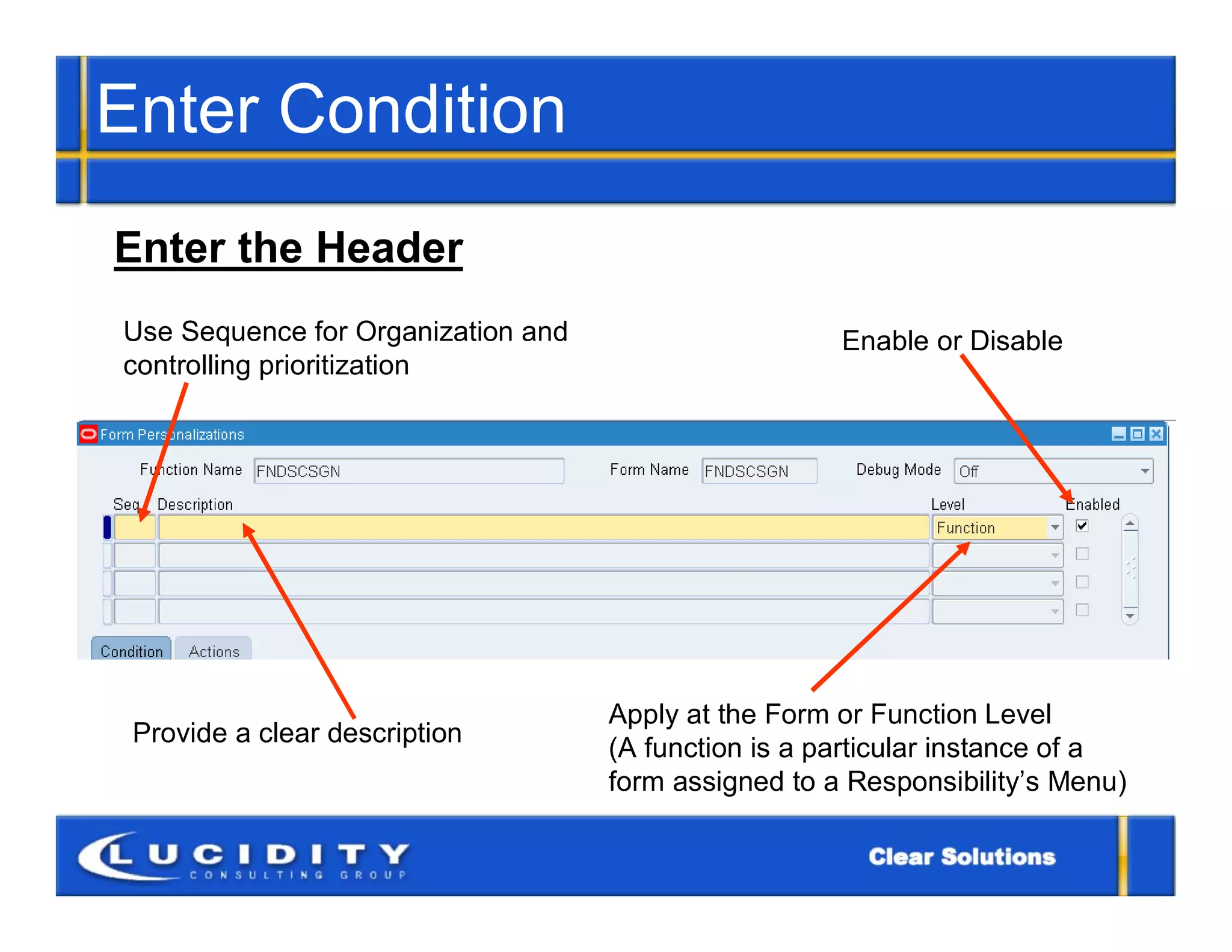 Enter Condition
Enter the Header
Use Sequence for Organization and                     Enable or Disable
controlling prioritization




                                    Apply at the Form or Function Level
 Provide a clear description
                                    (A function is a particular instance of a
                                    form assigned to a Responsibility’s Menu)
 