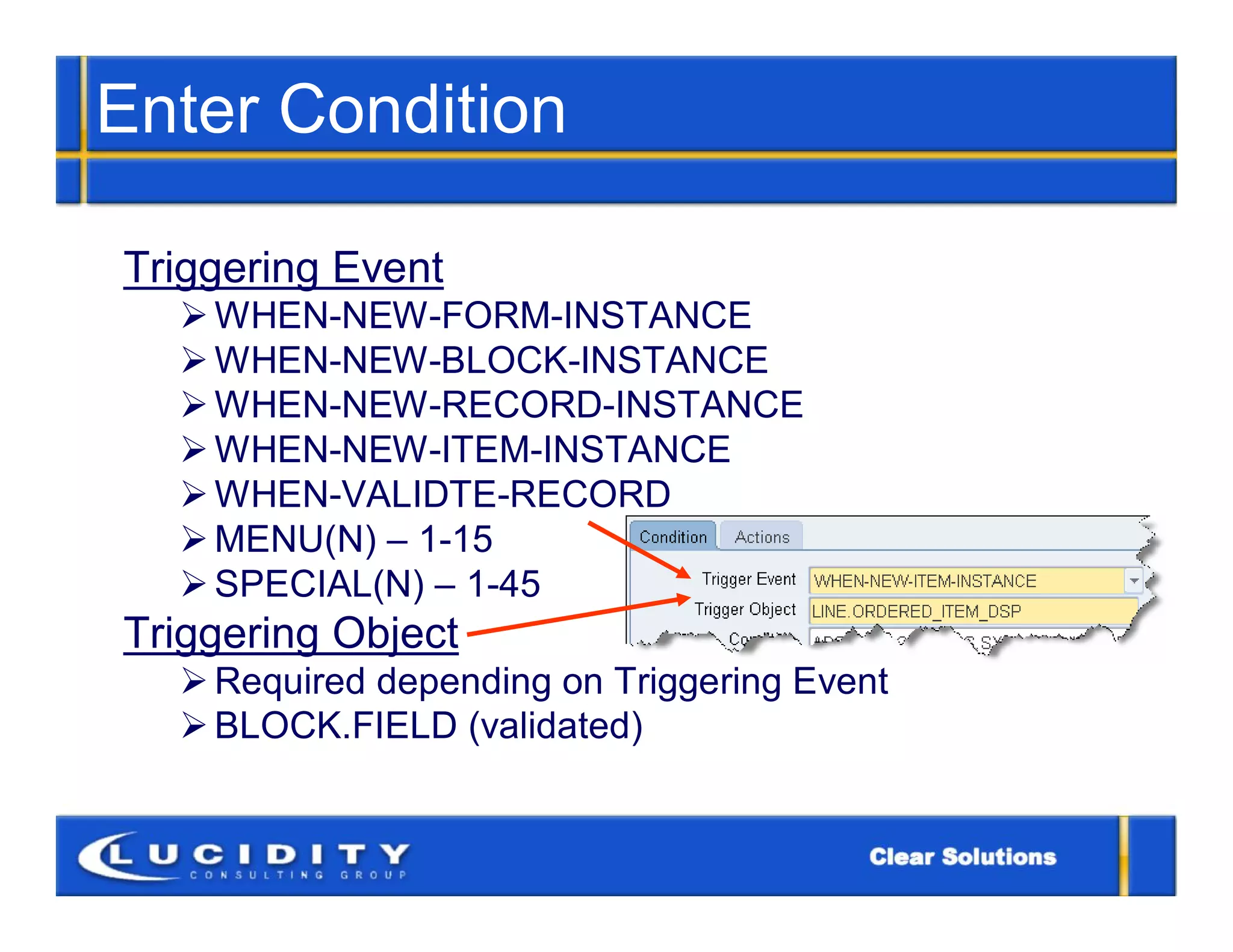 Enter Condition

Triggering Event
   WHEN-NEW-FORM-INSTANCE
   WHEN-NEW-BLOCK-INSTANCE
   WHEN-NEW-RECORD-INSTANCE
   WHEN-NEW-ITEM-INSTANCE
   WHEN-VALIDTE-RECORD
   MENU(N) – 1-15
   SPECIAL(N) – 1-45
Triggering Object
   Required depending on Triggering Event
   BLOCK.FIELD (validated)
 