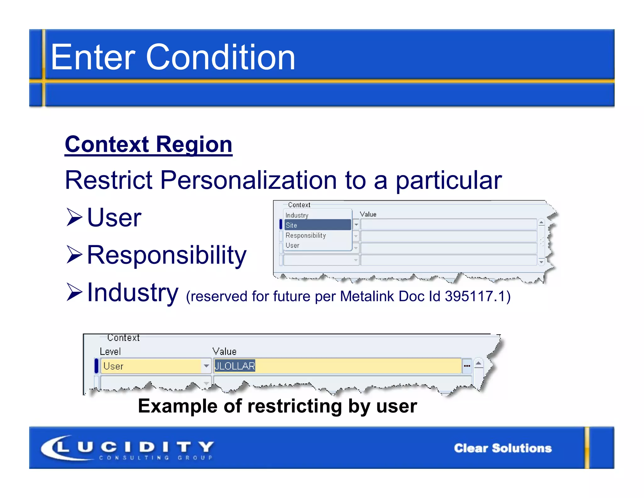 Enter Condition

Context Region
Restrict Personalization to a particular
User
Responsibility
Industry (reserved for future per Metalink Doc Id 395117.1)



         Example of restricting by user
 