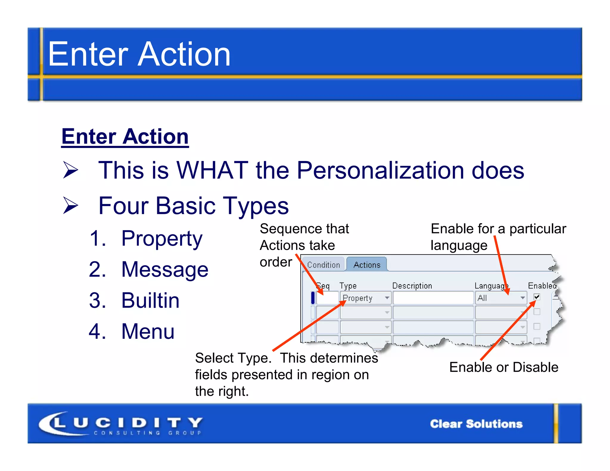 Enter Action

Enter Action
 This is WHAT the Personalization does
 Four Basic Types
                         Sequence that         Enable for a particular
  1.   Property          Actions take          language
                         order
  2.   Message
  3.   Builtin
  4.   Menu
               Select Type. This determines
                                                  Enable or Disable
               fields presented in region on
               the right.
 