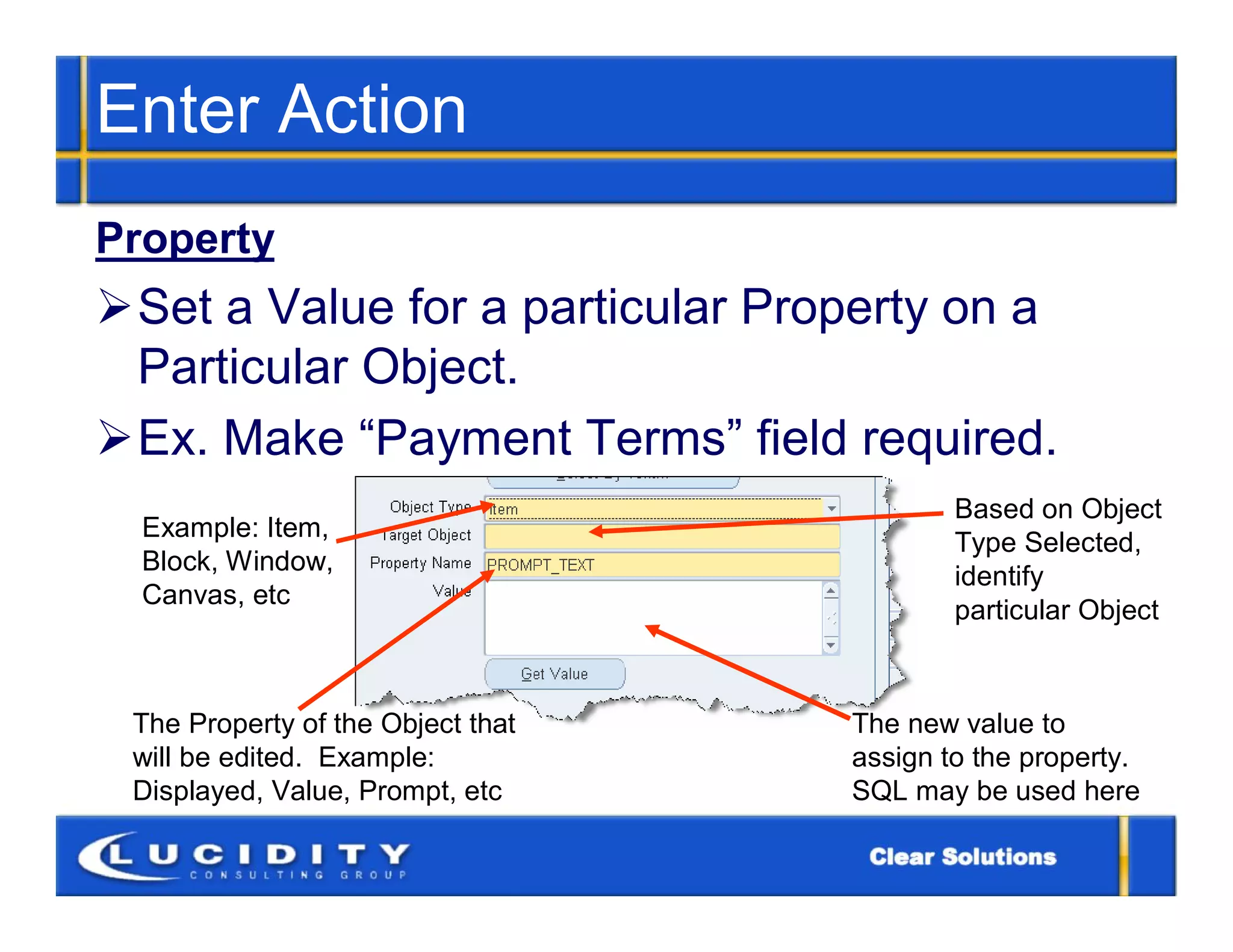 Enter Action
Property
Set a Value for a particular Property on a
 Particular Object.
Ex. Make “Payment Terms” field required.
                                           Based on Object
  Example: Item,
                                           Type Selected,
  Block, Window,
                                           identify
  Canvas, etc
                                           particular Object



 The Property of the Object that   The new value to
 will be edited. Example:          assign to the property.
 Displayed, Value, Prompt, etc     SQL may be used here
 