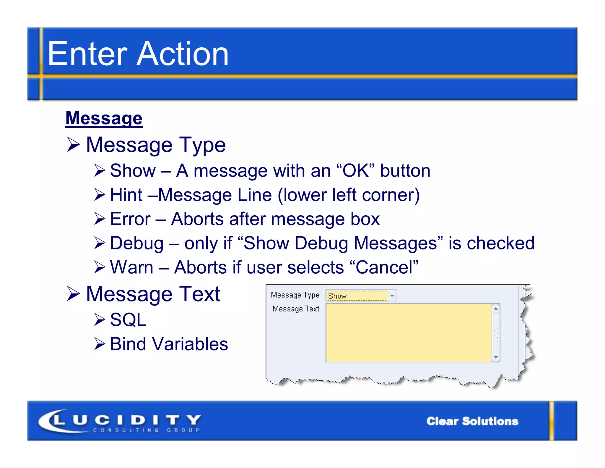 Enter Action
 Message
  Message Type
    Show – A message with an “OK” button
    Hint –Message Line (lower left corner)
    Error – Aborts after message box
    Debug – only if “Show Debug Messages” is checked
    Warn – Aborts if user selects “Cancel”
  Message Text
    SQL
    Bind Variables
 