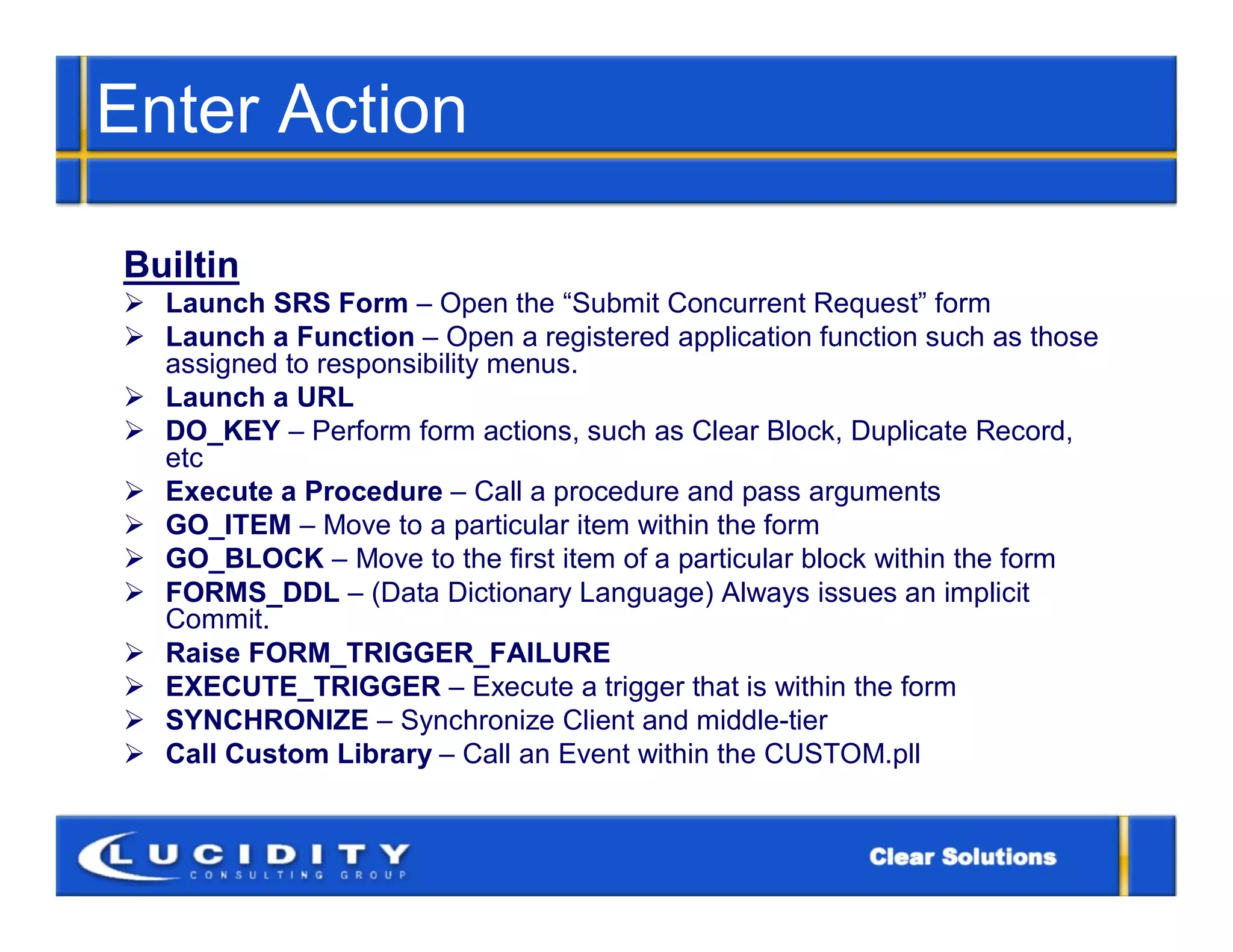 Enter Action

Builtin
 Launch SRS Form – Open the “Submit Concurrent Request” form
 Launch a Function – Open a registered application function such as those
  assigned to responsibility menus.
 Launch a URL
 DO_KEY – Perform form actions, such as Clear Block, Duplicate Record,
  etc
 Execute a Procedure – Call a procedure and pass arguments
 GO_ITEM – Move to a particular item within the form
 GO_BLOCK – Move to the first item of a particular block within the form
 FORMS_DDL – (Data Dictionary Language) Always issues an implicit
  Commit.
 Raise FORM_TRIGGER_FAILURE
 EXECUTE_TRIGGER – Execute a trigger that is within the form
 SYNCHRONIZE – Synchronize Client and middle-tier
 Call Custom Library – Call an Event within the CUSTOM.pll
 