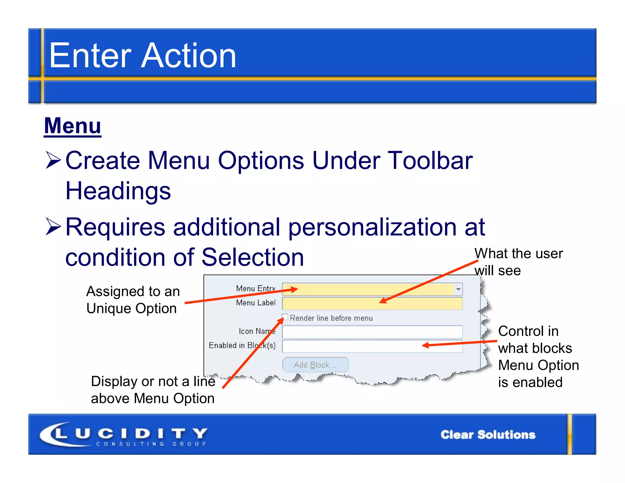 Enter Action
Menu
Create Menu Options Under Toolbar
 Headings
Requires additional personalization at
 condition of Selection               What the user
                                      will see
    Assigned to an
    Unique Option
                                            Control in
                                            what blocks
                                            Menu Option
    Display or not a line                   is enabled
    above Menu Option
 
