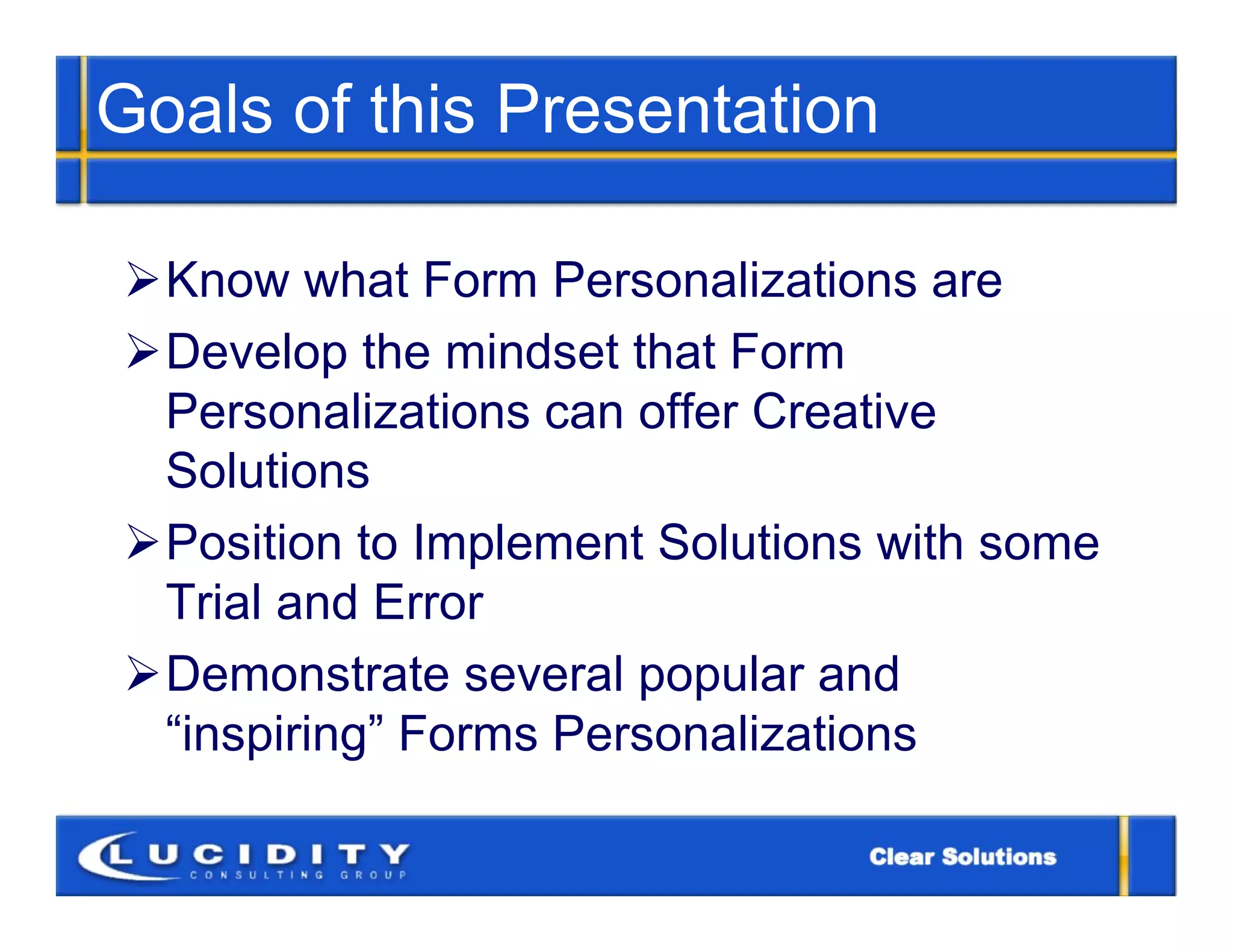Goals of this Presentation

Know what Form Personalizations are
Develop the mindset that Form
 Personalizations can offer Creative
 Solutions
Position to Implement Solutions with some
 Trial and Error
Demonstrate several popular and
 “inspiring” Forms Personalizations
 
