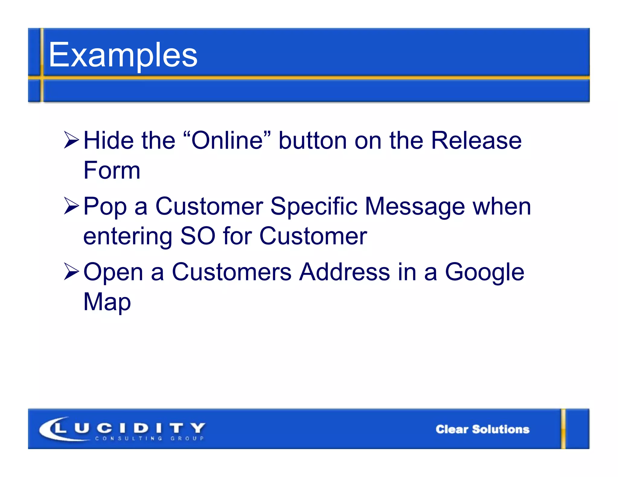 Examples

Hide the “Online” button on the Release
 Form
Pop a Customer Specific Message when
 entering SO for Customer
Open a Customers Address in a Google
 Map
 