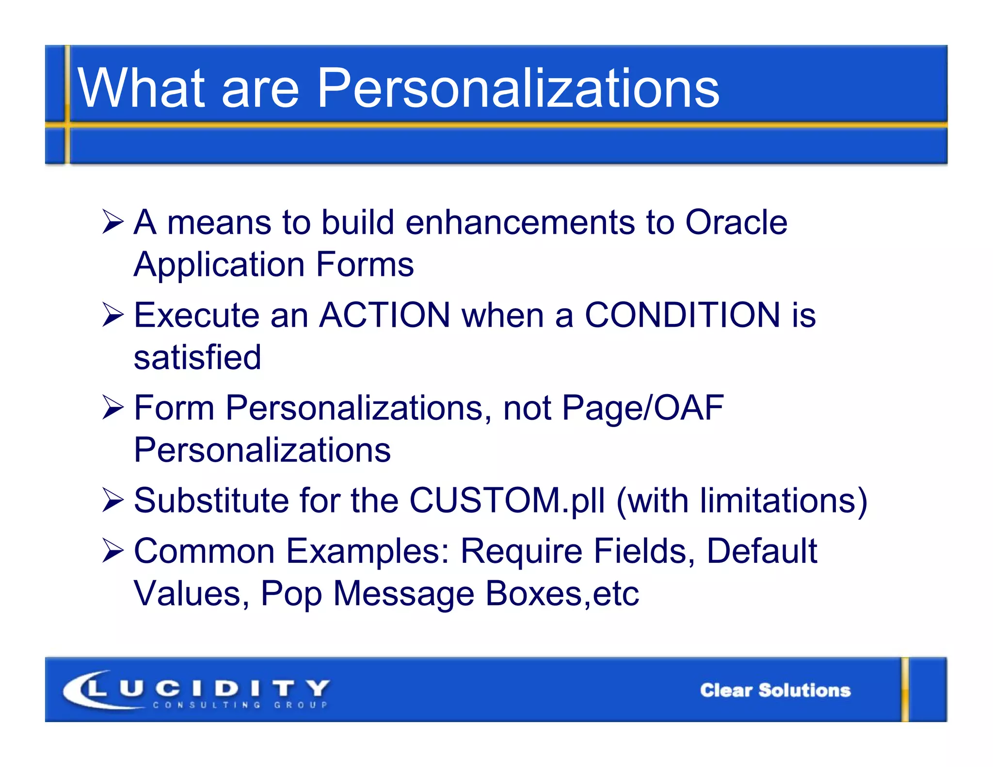 What are Personalizations

 A means to build enhancements to Oracle
  Application Forms
 Execute an ACTION when a CONDITION is
  satisfied
 Form Personalizations, not Page/OAF
  Personalizations
 Substitute for the CUSTOM.pll (with limitations)
 Common Examples: Require Fields, Default
  Values, Pop Message Boxes,etc
 
