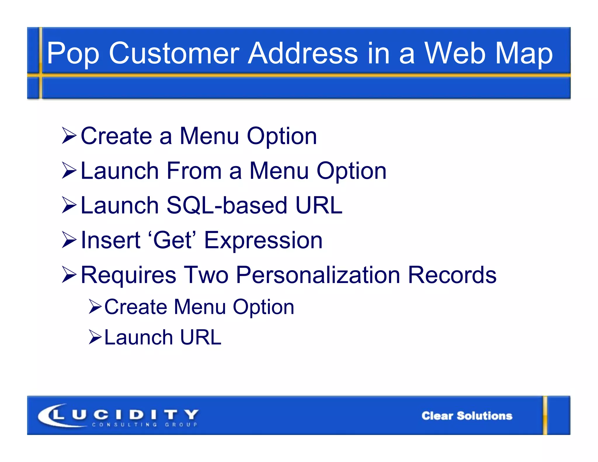 Pop Customer Address in a Web Map

Create a Menu Option
Launch From a Menu Option
Launch SQL-based URL
Insert ‘Get’ Expression
Requires Two Personalization Records
  Create Menu Option
  Launch URL
 
