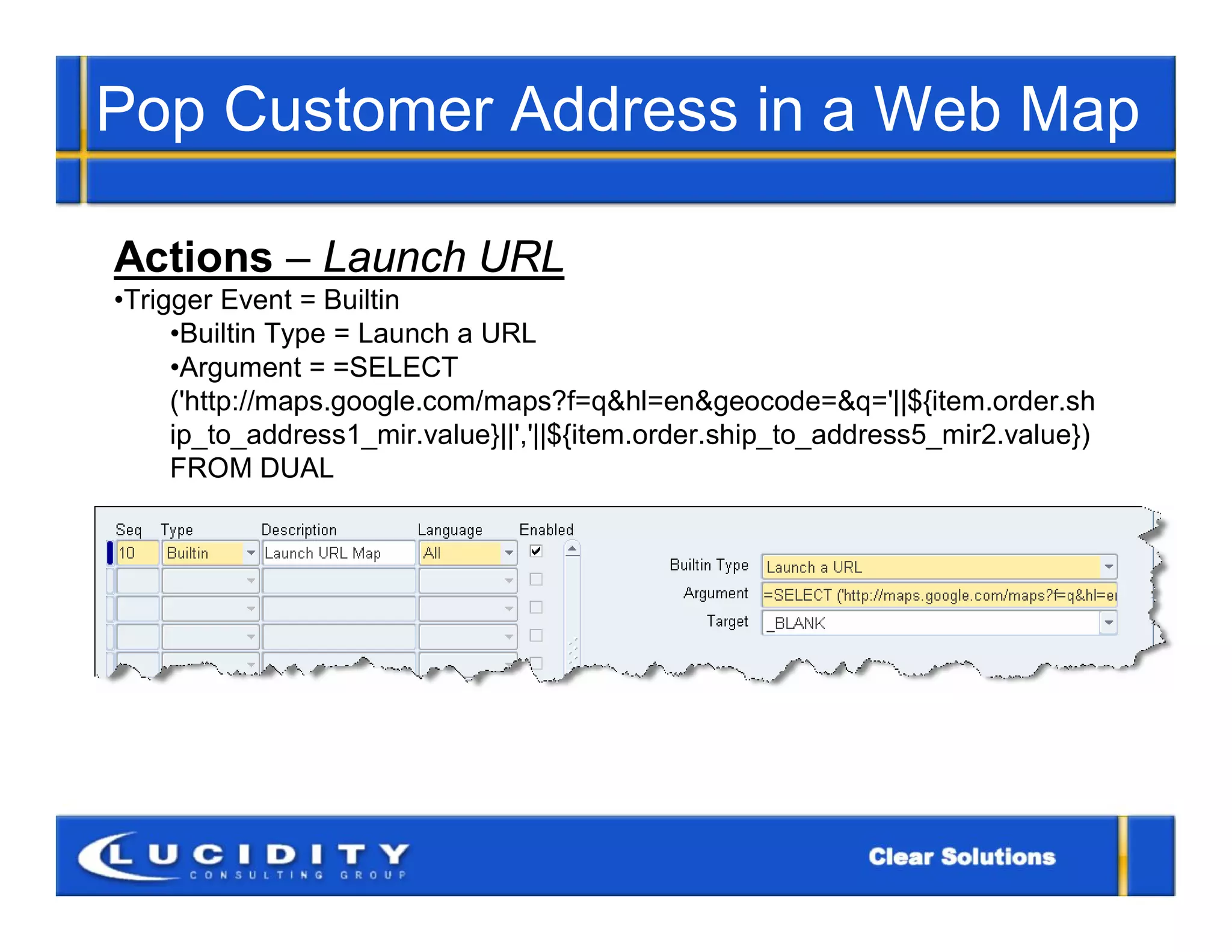 Pop Customer Address in a Web Map

Actions – Launch URL
•Trigger Event = Builtin
     •Builtin Type = Launch a URL
     •Argument = =SELECT
     ('http://maps.google.com/maps?f=q&hl=en&geocode=&q='||${item.order.sh
     ip_to_address1_mir.value}||','||${item.order.ship_to_address5_mir2.value})
     FROM DUAL
 