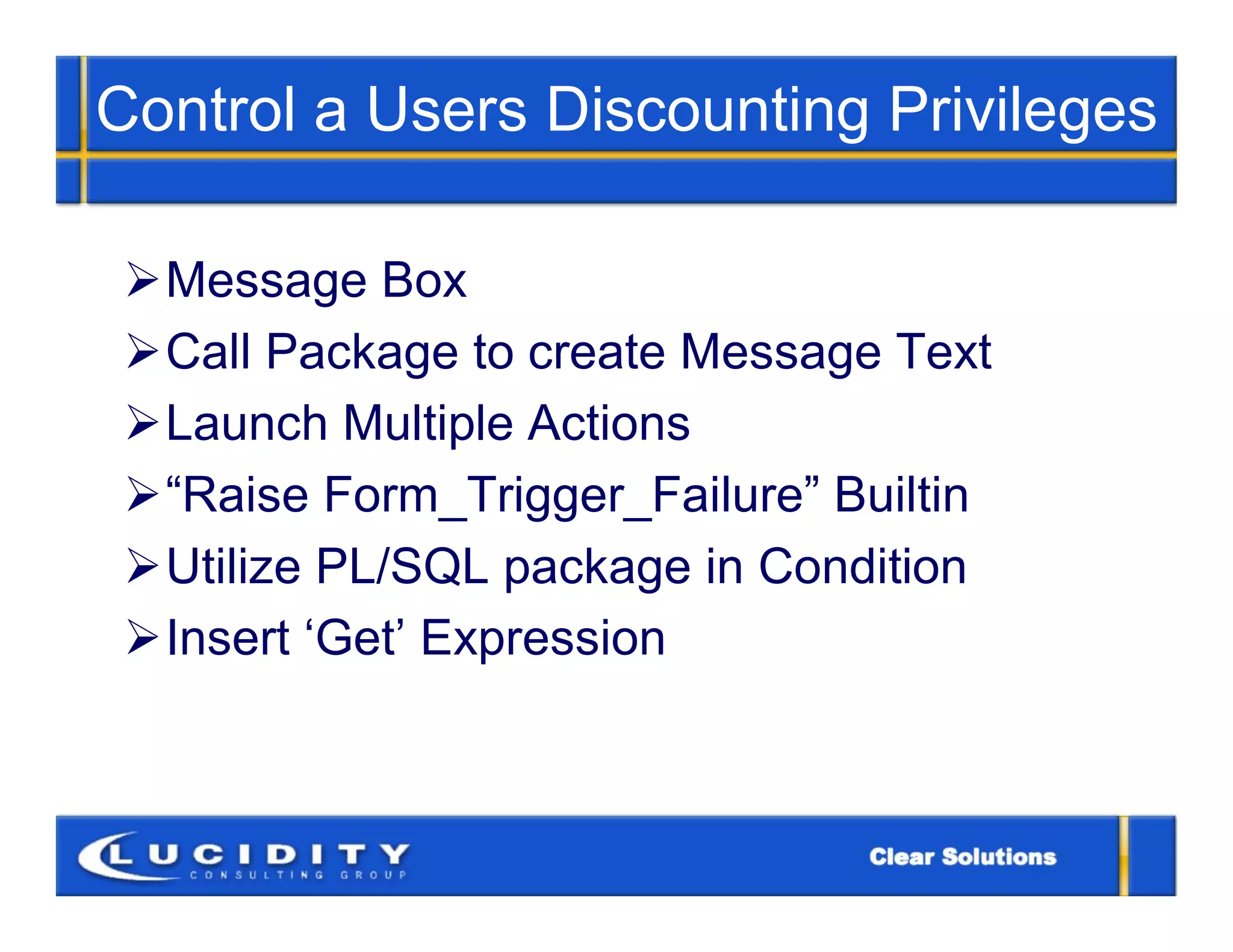 Control a Users Discounting Privileges

 Message Box
 Call Package to create Message Text
 Launch Multiple Actions
 “Raise Form_Trigger_Failure” Builtin
 Utilize PL/SQL package in Condition
 Insert ‘Get’ Expression
 