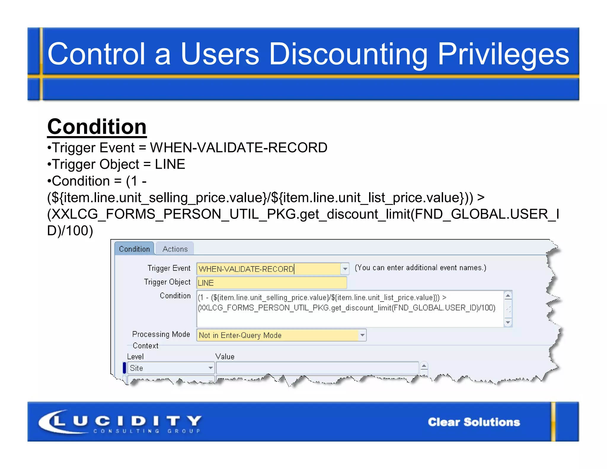 Control a Users Discounting Privileges

Condition
•Trigger Event = WHEN-VALIDATE-RECORD
•Trigger Object = LINE
•Condition = (1 -
(${item.line.unit_selling_price.value}/${item.line.unit_list_price.value})) >
(XXLCG_FORMS_PERSON_UTIL_PKG.get_discount_limit(FND_GLOBAL.USER_I
D)/100)
 