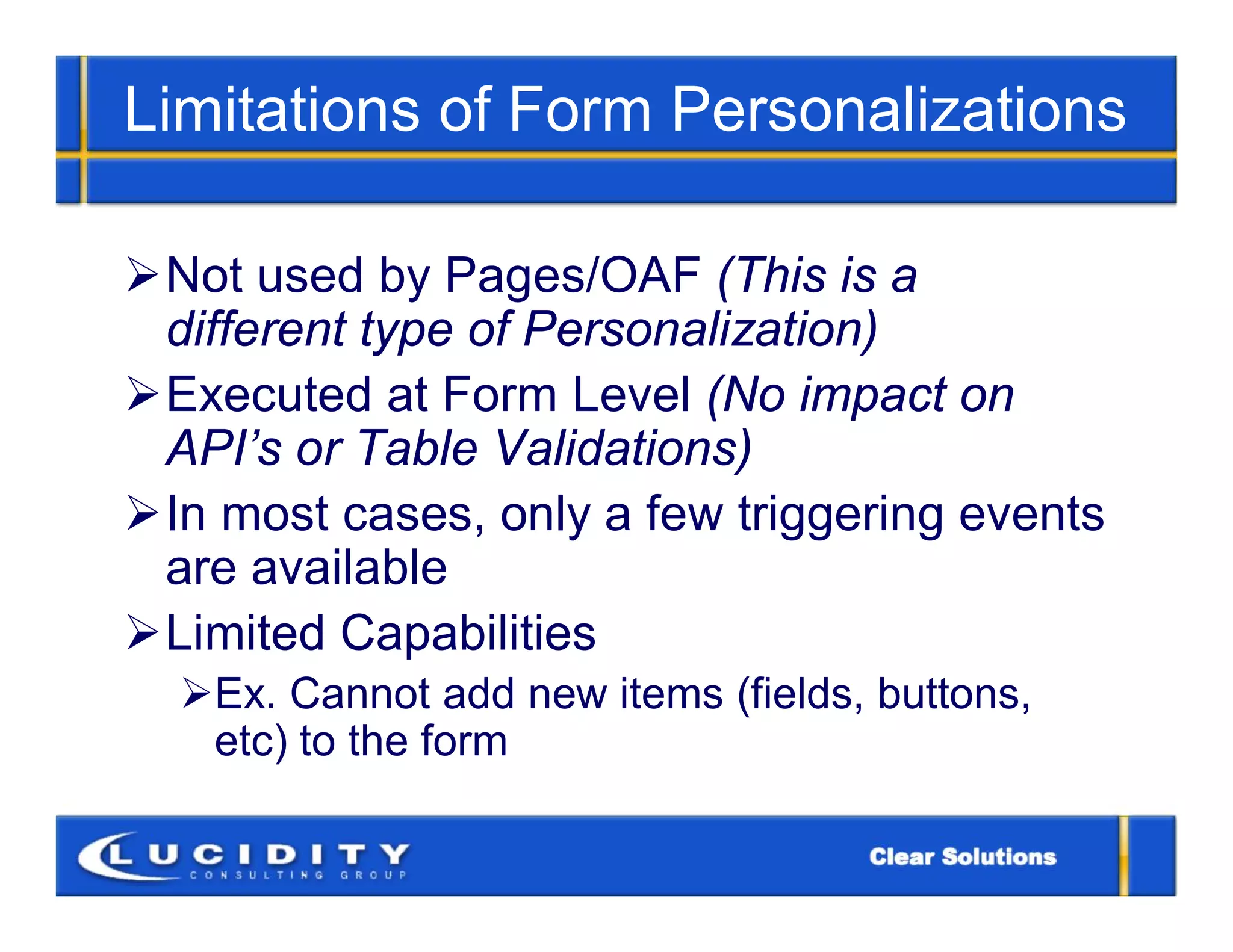 Limitations of Form Personalizations

Not used by Pages/OAF (This is a
 different type of Personalization)
Executed at Form Level (No impact on
 API’s or Table Validations)
In most cases, only a few triggering events
 are available
Limited Capabilities
  Ex. Cannot add new items (fields, buttons,
   etc) to the form
 