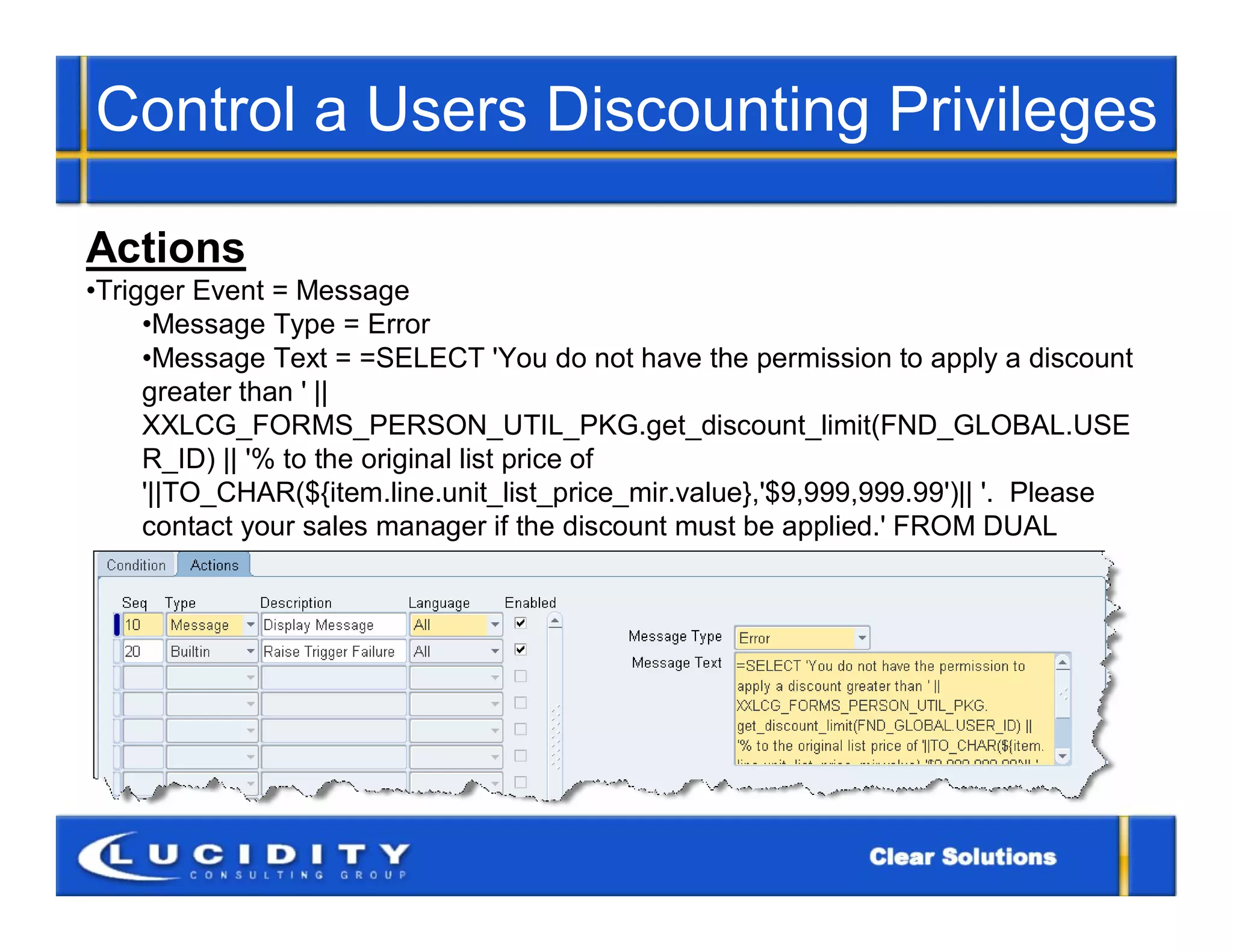 Control a Users Discounting Privileges

Actions
•Trigger Event = Message
     •Message Type = Error
     •Message Text = =SELECT 'You do not have the permission to apply a discount
     greater than ' ||
     XXLCG_FORMS_PERSON_UTIL_PKG.get_discount_limit(FND_GLOBAL.USE
     R_ID) || '% to the original list price of
     '||TO_CHAR(${item.line.unit_list_price_mir.value},'$9,999,999.99')|| '. Please
     contact your sales manager if the discount must be applied.' FROM DUAL
 