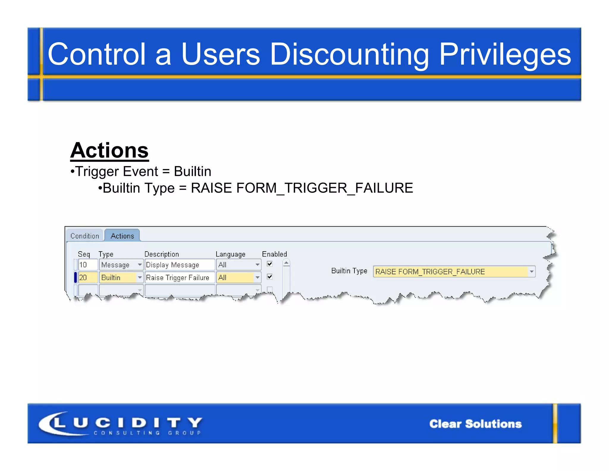 Control a Users Discounting Privileges


 Actions
 •Trigger Event = Builtin
      •Builtin Type = RAISE FORM_TRIGGER_FAILURE
 