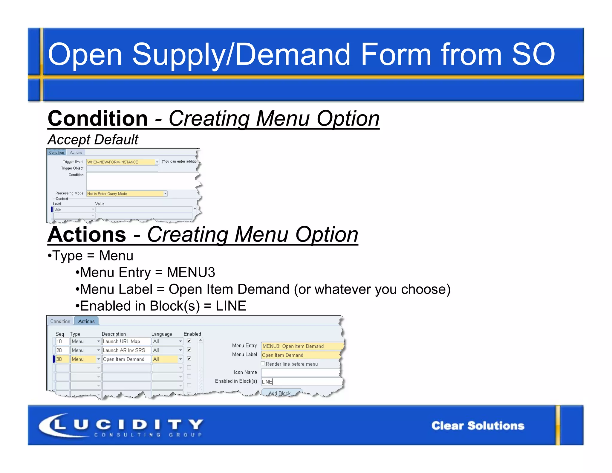 Open Supply/Demand Form from SO
Condition - Creating Menu Option
Accept Default




Actions - Creating Menu Option
•Type = Menu
    •Menu Entry = MENU3
    •Menu Label = Open Item Demand (or whatever you choose)
    •Enabled in Block(s) = LINE
 