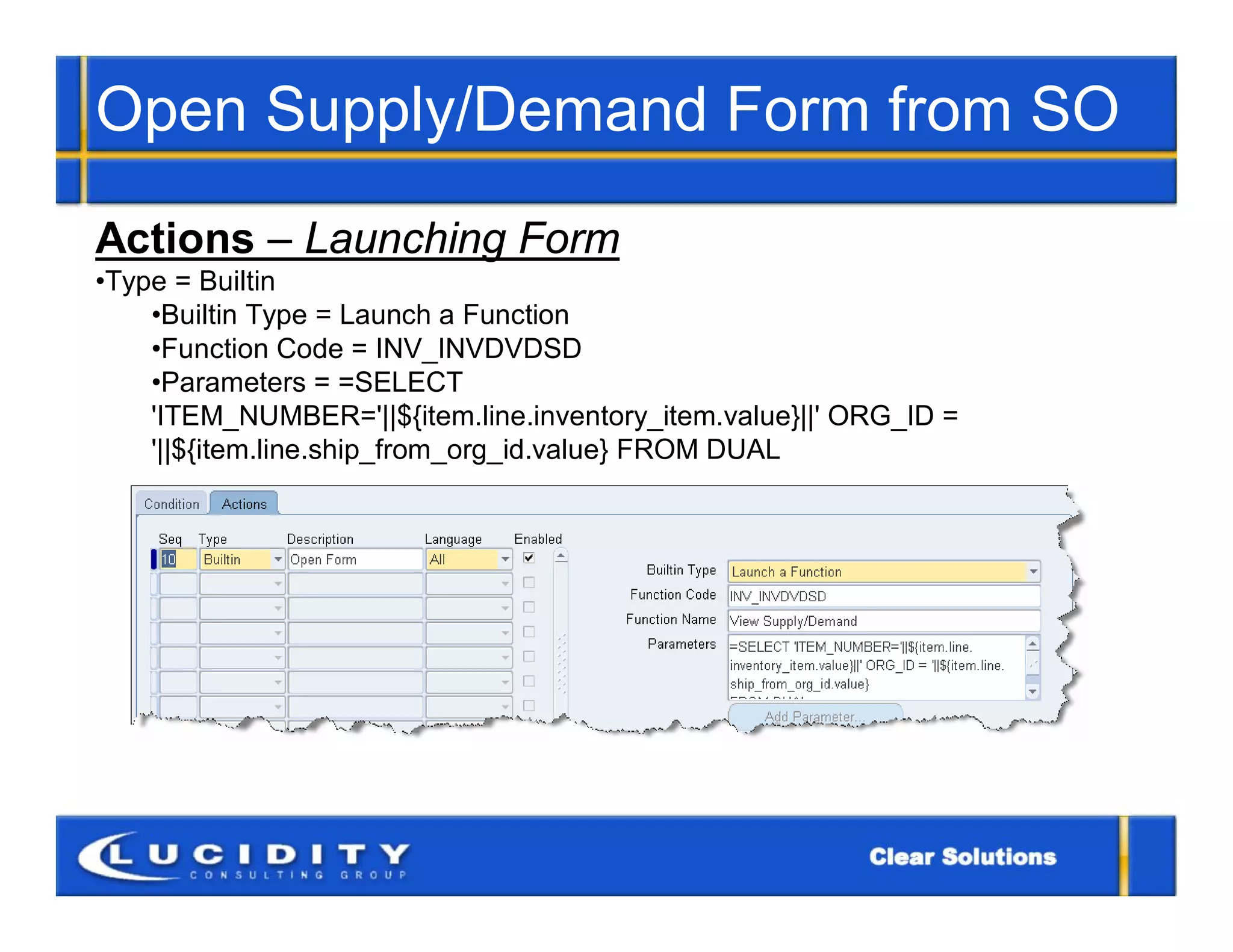 Open Supply/Demand Form from SO
Actions – Launching Form
•Type = Builtin
    •Builtin Type = Launch a Function
    •Function Code = INV_INVDVDSD
    •Parameters = =SELECT
    'ITEM_NUMBER='||${item.line.inventory_item.value}||' ORG_ID =
    '||${item.line.ship_from_org_id.value} FROM DUAL
 