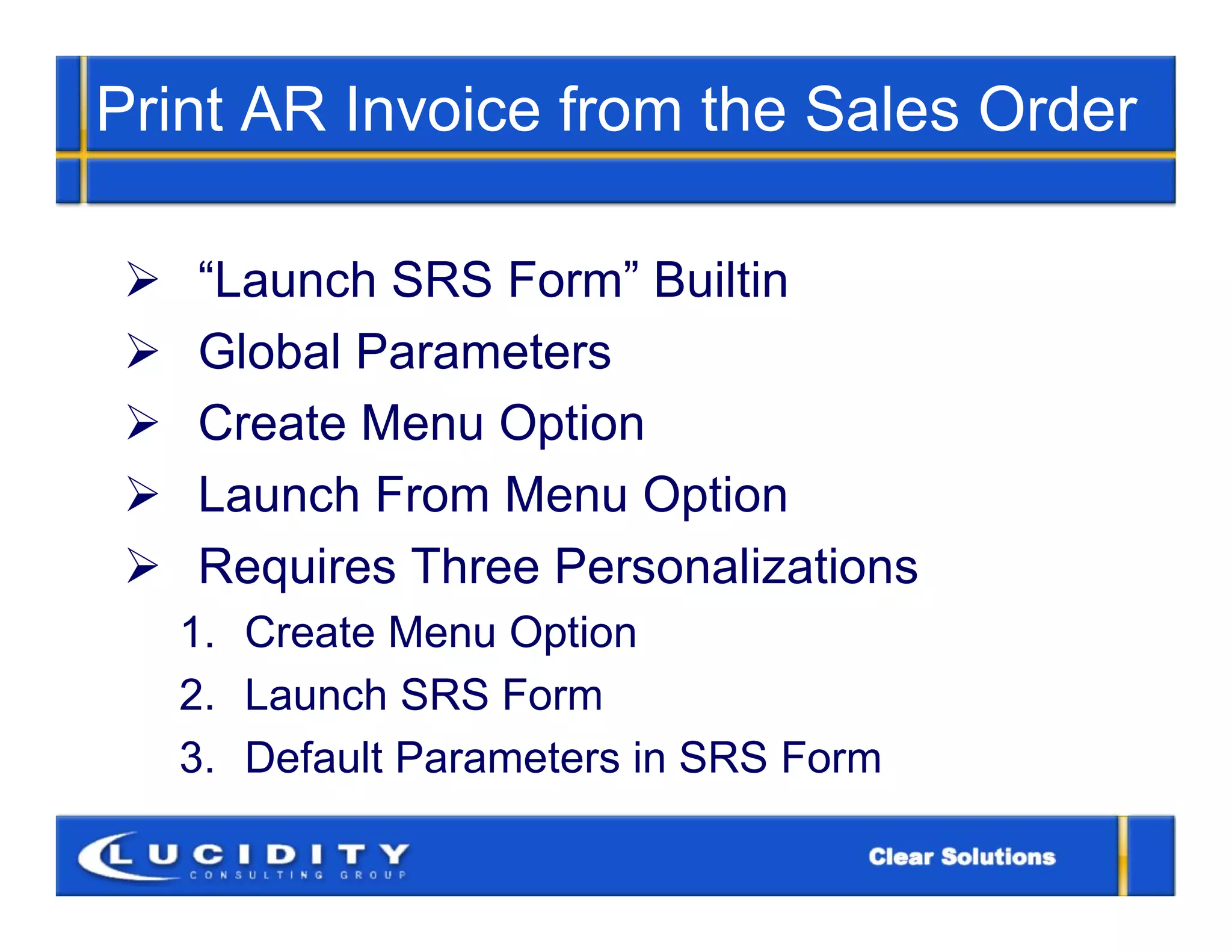 Print AR Invoice from the Sales Order

   “Launch SRS Form” Builtin
   Global Parameters
   Create Menu Option
   Launch From Menu Option
   Requires Three Personalizations
    1. Create Menu Option
    2. Launch SRS Form
    3. Default Parameters in SRS Form
 