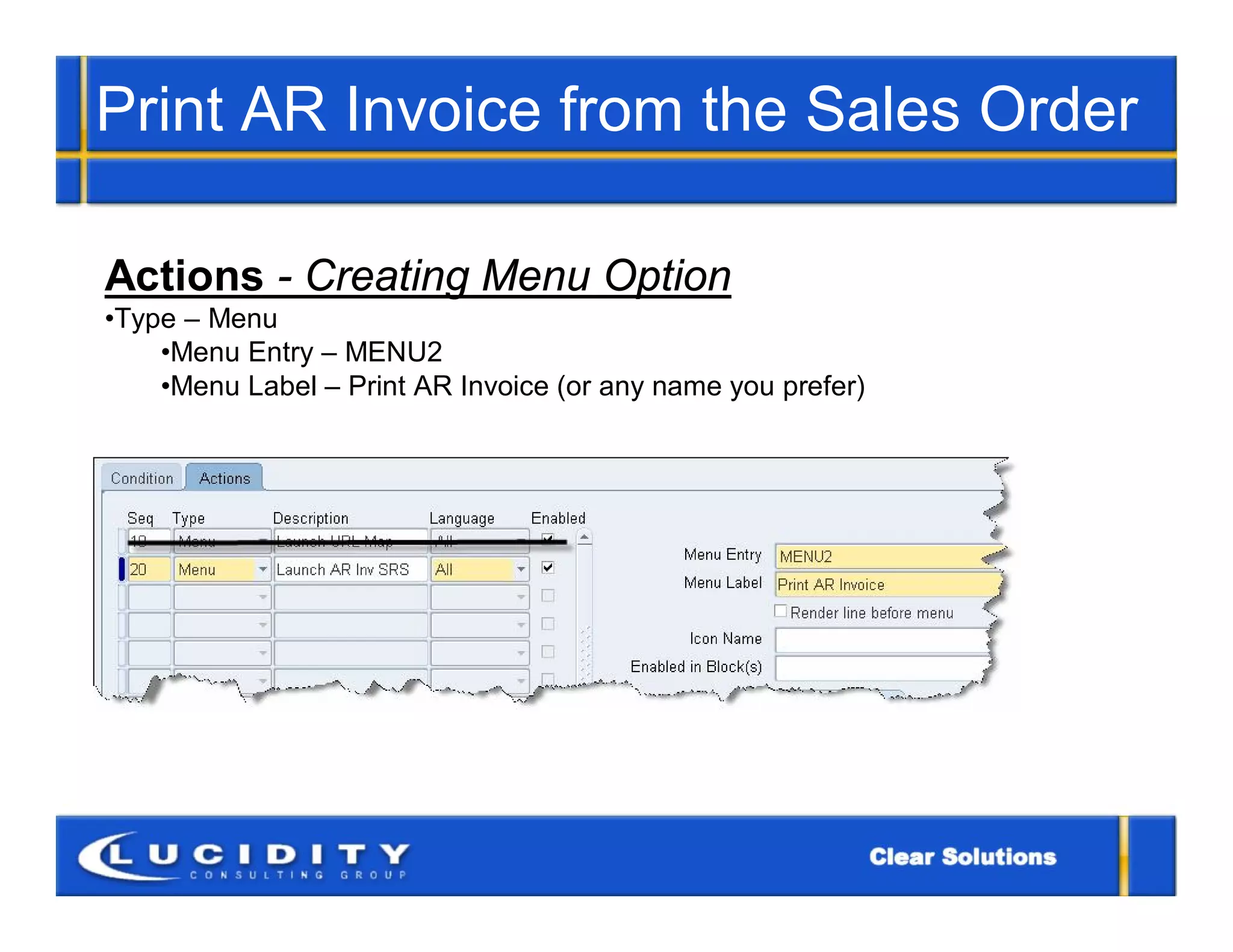 Print AR Invoice from the Sales Order

Actions - Creating Menu Option
•Type – Menu
    •Menu Entry – MENU2
    •Menu Label – Print AR Invoice (or any name you prefer)
 