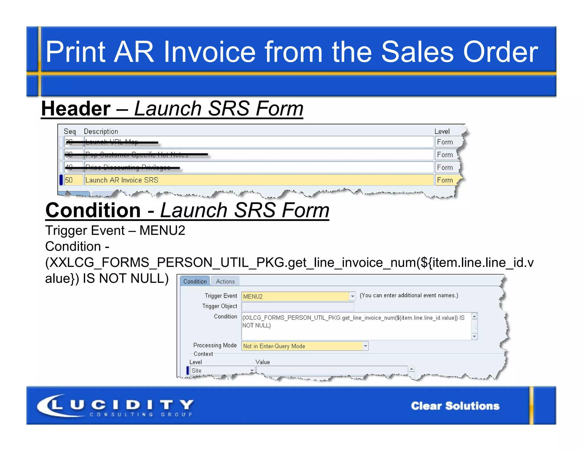 Print AR Invoice from the Sales Order
Header – Launch SRS Form



Condition - Launch SRS Form
Trigger Event – MENU2
Condition -
(XXLCG_FORMS_PERSON_UTIL_PKG.get_line_invoice_num(${item.line.line_id.v
alue}) IS NOT NULL)
 