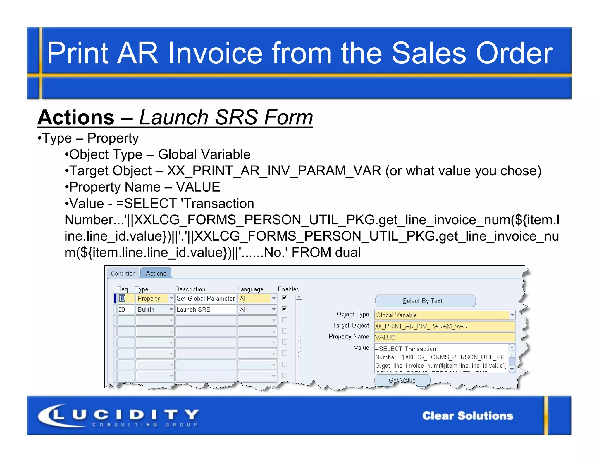 Print AR Invoice from the Sales Order

Actions – Launch SRS Form
•Type – Property
    •Object Type – Global Variable
    •Target Object – XX_PRINT_AR_INV_PARAM_VAR (or what value you chose)
    •Property Name – VALUE
    •Value - =SELECT 'Transaction
    Number...'||XXLCG_FORMS_PERSON_UTIL_PKG.get_line_invoice_num(${item.l
    ine.line_id.value})||'.'||XXLCG_FORMS_PERSON_UTIL_PKG.get_line_invoice_nu
    m(${item.line.line_id.value})||'......No.' FROM dual
 