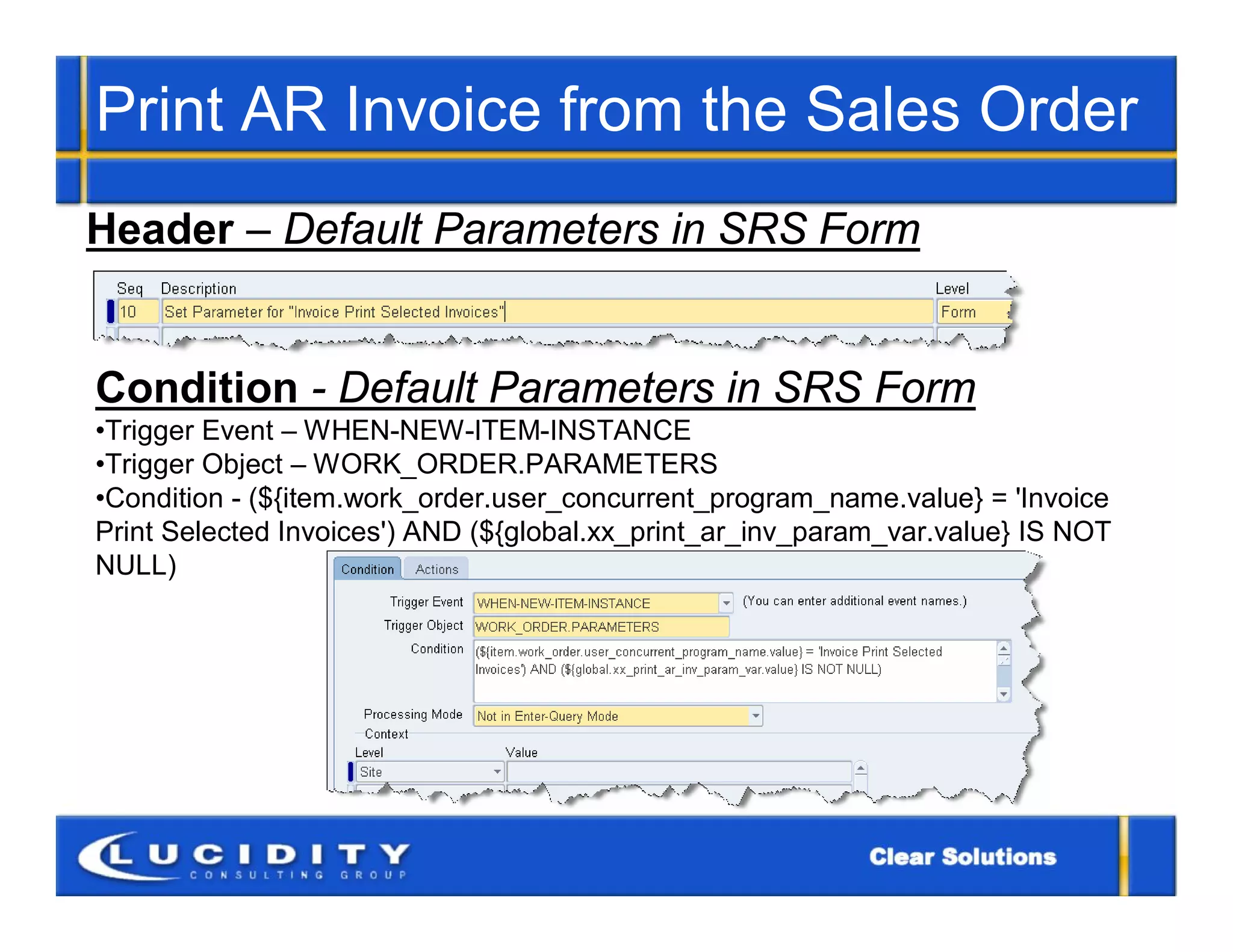 Print AR Invoice from the Sales Order
Header – Default Parameters in SRS Form


Condition - Default Parameters in SRS Form
•Trigger Event – WHEN-NEW-ITEM-INSTANCE
•Trigger Object – WORK_ORDER.PARAMETERS
•Condition - (${item.work_order.user_concurrent_program_name.value} = 'Invoice
Print Selected Invoices') AND (${global.xx_print_ar_inv_param_var.value} IS NOT
NULL)
 