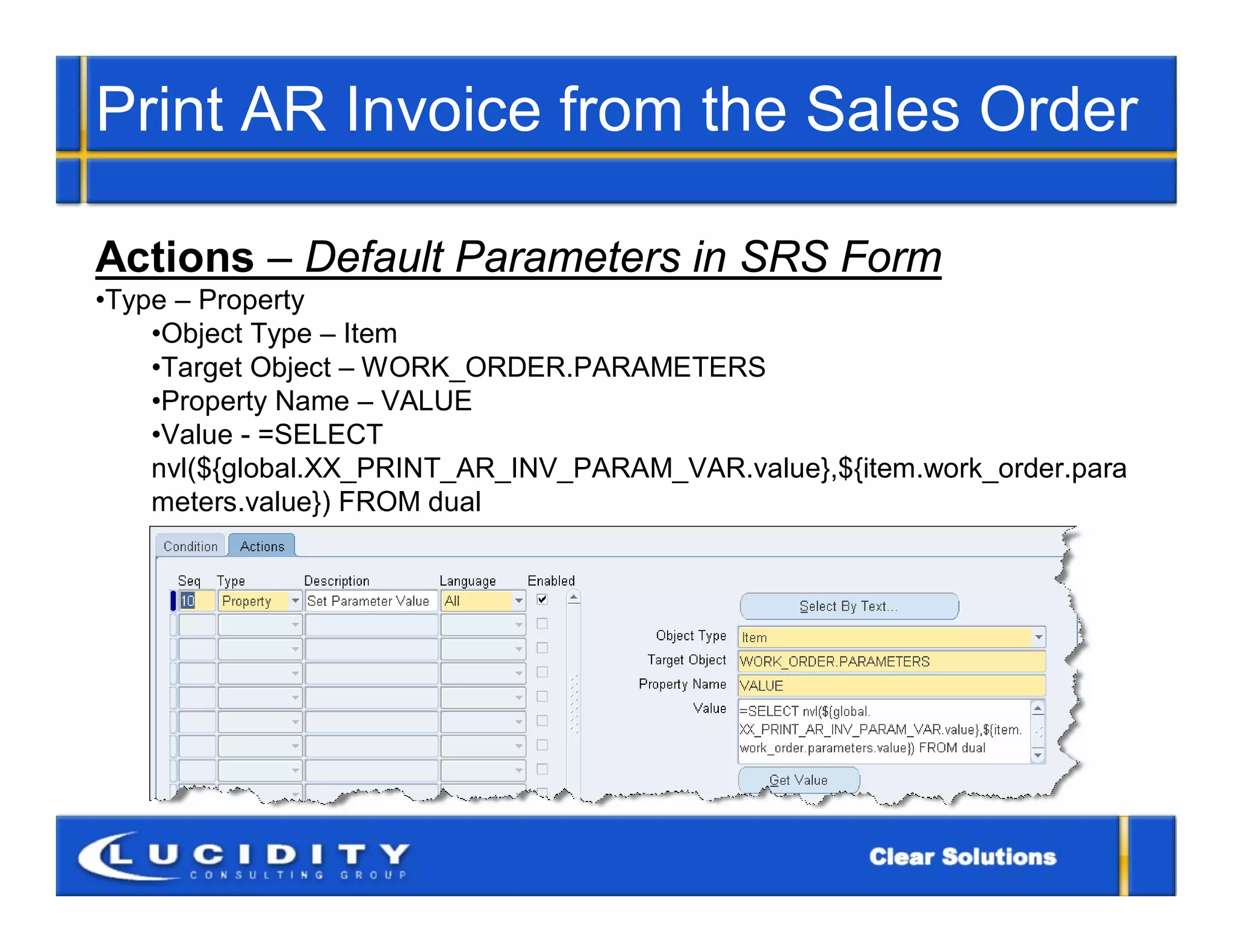 Print AR Invoice from the Sales Order

Actions – Default Parameters in SRS Form
•Type – Property
    •Object Type – Item
    •Target Object – WORK_ORDER.PARAMETERS
    •Property Name – VALUE
    •Value - =SELECT
    nvl(${global.XX_PRINT_AR_INV_PARAM_VAR.value},${item.work_order.para
    meters.value}) FROM dual
 