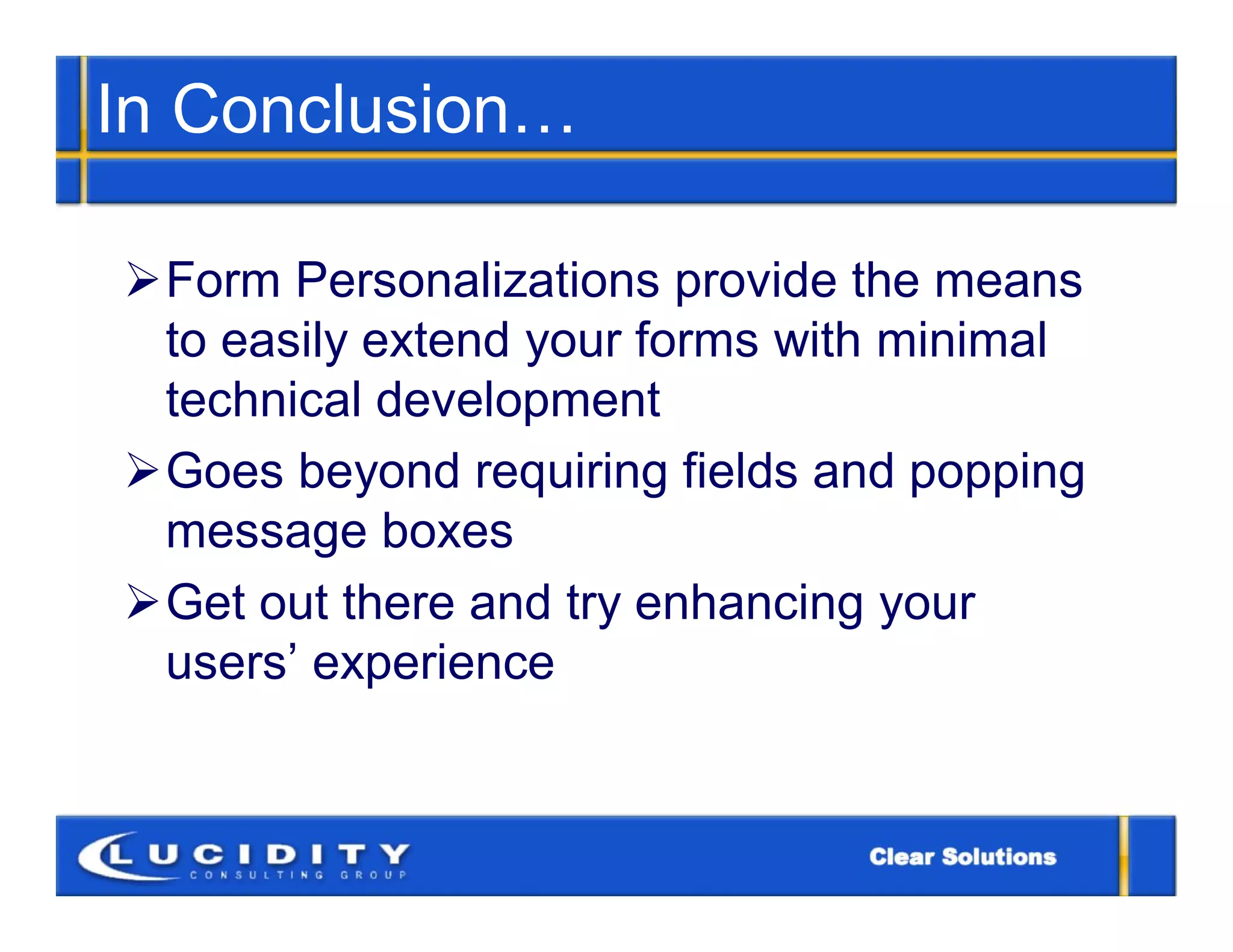 In Conclusion…

Form Personalizations provide the means
 to easily extend your forms with minimal
 technical development
Goes beyond requiring fields and popping
 message boxes
Get out there and try enhancing your
 users’ experience
 
