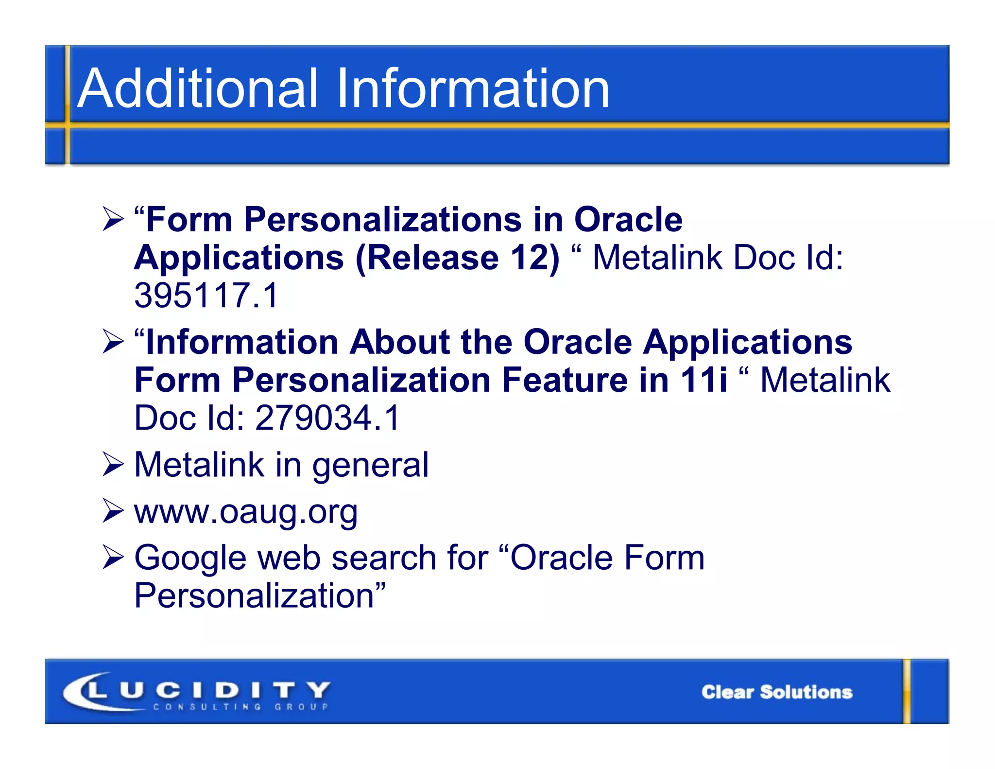 Additional Information

 “Form Personalizations in Oracle
  Applications (Release 12) “ Metalink Doc Id:
  395117.1
 “Information About the Oracle Applications
  Form Personalization Feature in 11i “ Metalink
  Doc Id: 279034.1
 Metalink in general
 www.oaug.org
 Google web search for “Oracle Form
  Personalization”
 