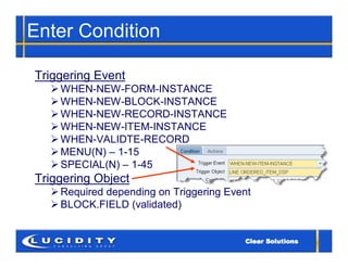 Enter Condition

Triggering Event
   WHEN-NEW-FORM-INSTANCE
   WHEN-NEW-BLOCK-INSTANCE
   WHEN-NEW-RECORD-INSTANCE
   WHEN-NEW-ITEM-INSTANCE
   WHEN-VALIDTE-RECORD
   MENU(N) – 1-15
   SPECIAL(N) – 1-45
Triggering Object
   Required depending on Triggering Event
   BLOCK.FIELD (validated)
 